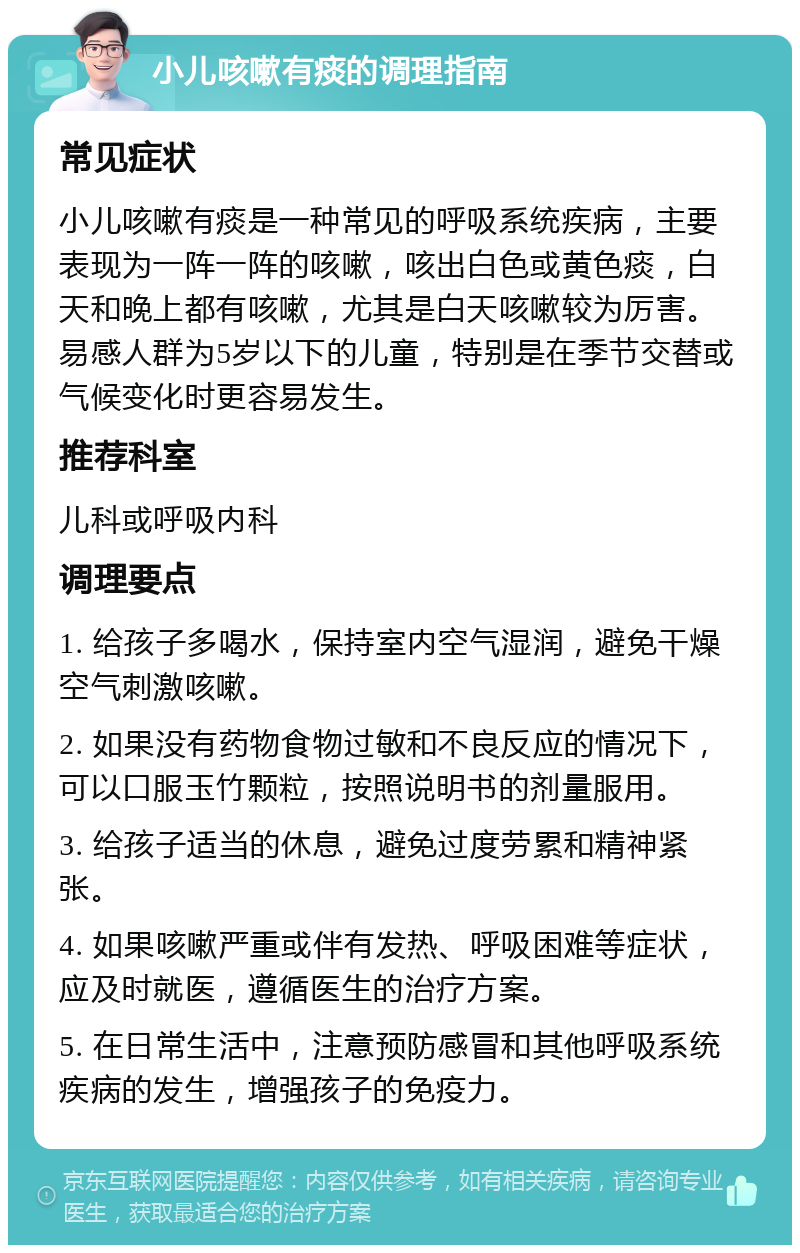 小儿咳嗽有痰的调理指南 常见症状 小儿咳嗽有痰是一种常见的呼吸系统疾病，主要表现为一阵一阵的咳嗽，咳出白色或黄色痰，白天和晚上都有咳嗽，尤其是白天咳嗽较为厉害。易感人群为5岁以下的儿童，特别是在季节交替或气候变化时更容易发生。 推荐科室 儿科或呼吸内科 调理要点 1. 给孩子多喝水，保持室内空气湿润，避免干燥空气刺激咳嗽。 2. 如果没有药物食物过敏和不良反应的情况下，可以口服玉竹颗粒，按照说明书的剂量服用。 3. 给孩子适当的休息，避免过度劳累和精神紧张。 4. 如果咳嗽严重或伴有发热、呼吸困难等症状，应及时就医，遵循医生的治疗方案。 5. 在日常生活中，注意预防感冒和其他呼吸系统疾病的发生，增强孩子的免疫力。