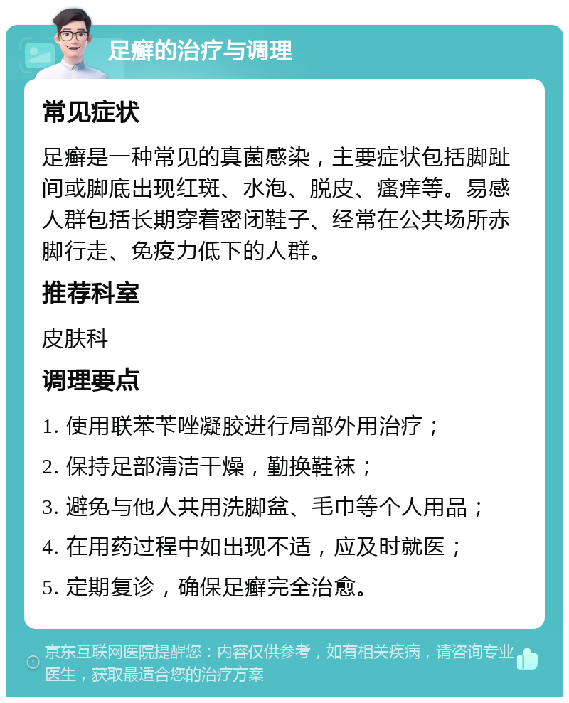 足癣的治疗与调理 常见症状 足癣是一种常见的真菌感染，主要症状包括脚趾间或脚底出现红斑、水泡、脱皮、瘙痒等。易感人群包括长期穿着密闭鞋子、经常在公共场所赤脚行走、免疫力低下的人群。 推荐科室 皮肤科 调理要点 1. 使用联苯苄唑凝胶进行局部外用治疗； 2. 保持足部清洁干燥，勤换鞋袜； 3. 避免与他人共用洗脚盆、毛巾等个人用品； 4. 在用药过程中如出现不适，应及时就医； 5. 定期复诊，确保足癣完全治愈。