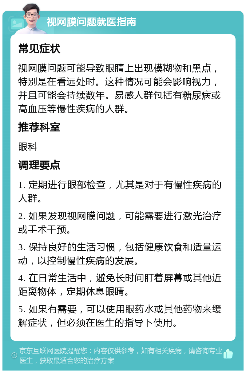 视网膜问题就医指南 常见症状 视网膜问题可能导致眼睛上出现模糊物和黑点，特别是在看远处时。这种情况可能会影响视力，并且可能会持续数年。易感人群包括有糖尿病或高血压等慢性疾病的人群。 推荐科室 眼科 调理要点 1. 定期进行眼部检查，尤其是对于有慢性疾病的人群。 2. 如果发现视网膜问题，可能需要进行激光治疗或手术干预。 3. 保持良好的生活习惯，包括健康饮食和适量运动，以控制慢性疾病的发展。 4. 在日常生活中，避免长时间盯着屏幕或其他近距离物体，定期休息眼睛。 5. 如果有需要，可以使用眼药水或其他药物来缓解症状，但必须在医生的指导下使用。