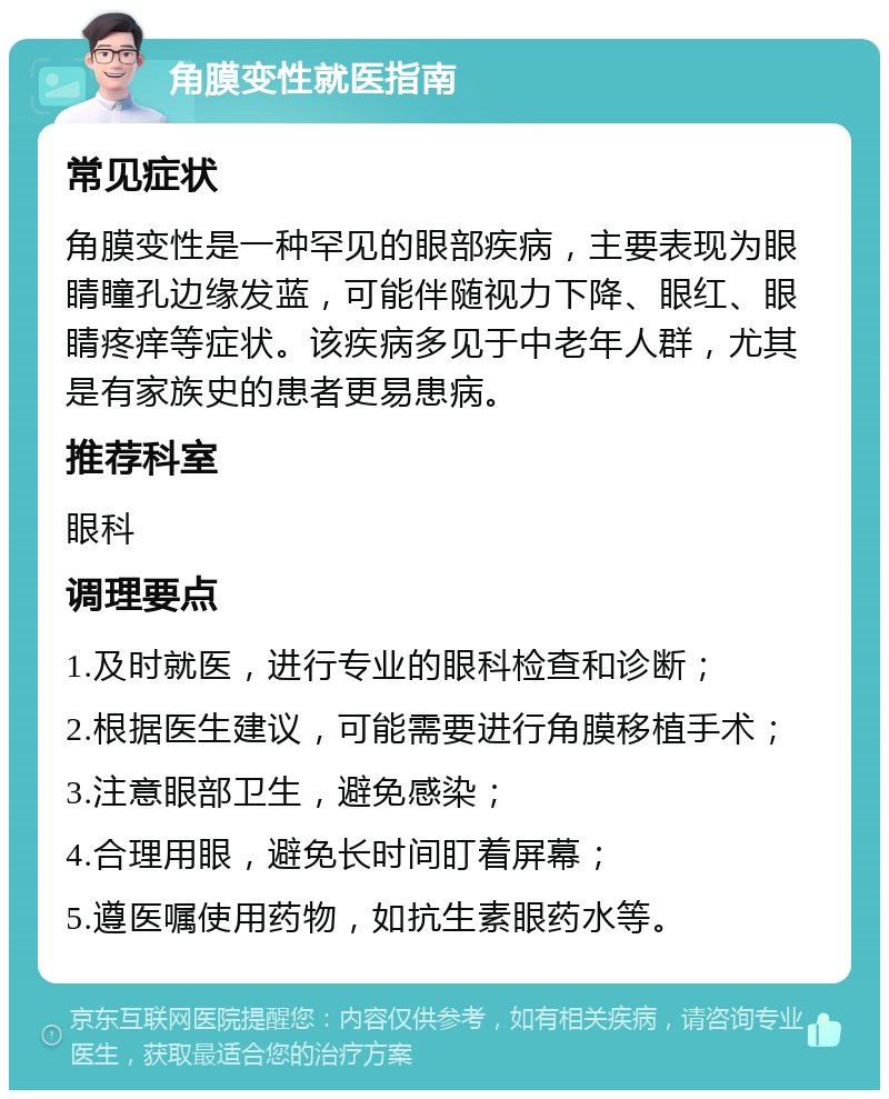 角膜变性就医指南 常见症状 角膜变性是一种罕见的眼部疾病，主要表现为眼睛瞳孔边缘发蓝，可能伴随视力下降、眼红、眼睛疼痒等症状。该疾病多见于中老年人群，尤其是有家族史的患者更易患病。 推荐科室 眼科 调理要点 1.及时就医，进行专业的眼科检查和诊断； 2.根据医生建议，可能需要进行角膜移植手术； 3.注意眼部卫生，避免感染； 4.合理用眼，避免长时间盯着屏幕； 5.遵医嘱使用药物，如抗生素眼药水等。