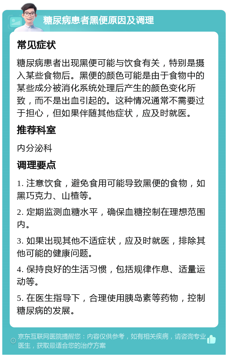 糖尿病患者黑便原因及调理 常见症状 糖尿病患者出现黑便可能与饮食有关，特别是摄入某些食物后。黑便的颜色可能是由于食物中的某些成分被消化系统处理后产生的颜色变化所致，而不是出血引起的。这种情况通常不需要过于担心，但如果伴随其他症状，应及时就医。 推荐科室 内分泌科 调理要点 1. 注意饮食，避免食用可能导致黑便的食物，如黑巧克力、山楂等。 2. 定期监测血糖水平，确保血糖控制在理想范围内。 3. 如果出现其他不适症状，应及时就医，排除其他可能的健康问题。 4. 保持良好的生活习惯，包括规律作息、适量运动等。 5. 在医生指导下，合理使用胰岛素等药物，控制糖尿病的发展。