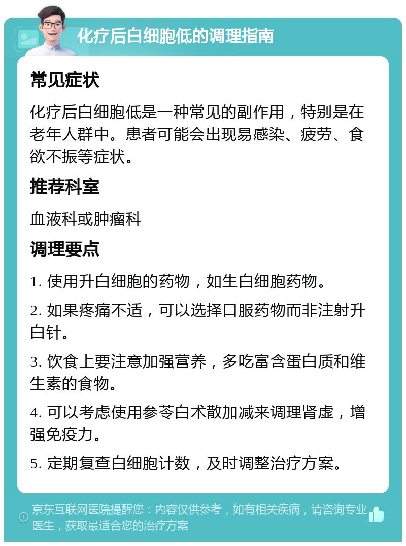 化疗后白细胞低的调理指南 常见症状 化疗后白细胞低是一种常见的副作用，特别是在老年人群中。患者可能会出现易感染、疲劳、食欲不振等症状。 推荐科室 血液科或肿瘤科 调理要点 1. 使用升白细胞的药物，如生白细胞药物。 2. 如果疼痛不适，可以选择口服药物而非注射升白针。 3. 饮食上要注意加强营养，多吃富含蛋白质和维生素的食物。 4. 可以考虑使用参苓白术散加减来调理肾虚，增强免疫力。 5. 定期复查白细胞计数，及时调整治疗方案。