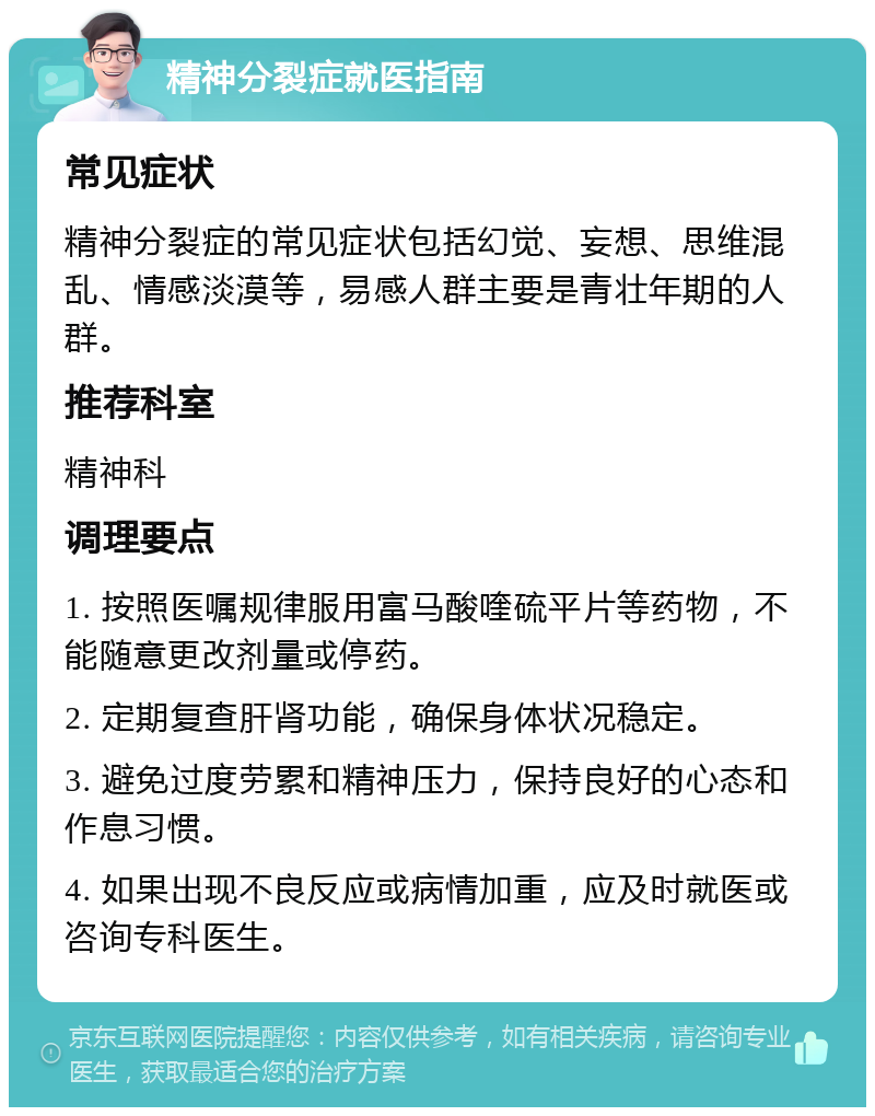 精神分裂症就医指南 常见症状 精神分裂症的常见症状包括幻觉、妄想、思维混乱、情感淡漠等，易感人群主要是青壮年期的人群。 推荐科室 精神科 调理要点 1. 按照医嘱规律服用富马酸喹硫平片等药物，不能随意更改剂量或停药。 2. 定期复查肝肾功能，确保身体状况稳定。 3. 避免过度劳累和精神压力，保持良好的心态和作息习惯。 4. 如果出现不良反应或病情加重，应及时就医或咨询专科医生。