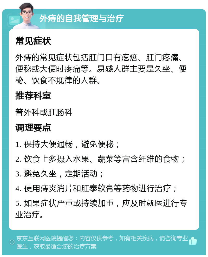 外痔的自我管理与治疗 常见症状 外痔的常见症状包括肛门口有疙瘩、肛门疼痛、便秘或大便时疼痛等。易感人群主要是久坐、便秘、饮食不规律的人群。 推荐科室 普外科或肛肠科 调理要点 1. 保持大便通畅，避免便秘； 2. 饮食上多摄入水果、蔬菜等富含纤维的食物； 3. 避免久坐，定期活动； 4. 使用痔炎消片和肛泰软膏等药物进行治疗； 5. 如果症状严重或持续加重，应及时就医进行专业治疗。