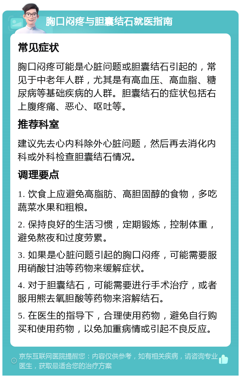 胸口闷疼与胆囊结石就医指南 常见症状 胸口闷疼可能是心脏问题或胆囊结石引起的，常见于中老年人群，尤其是有高血压、高血脂、糖尿病等基础疾病的人群。胆囊结石的症状包括右上腹疼痛、恶心、呕吐等。 推荐科室 建议先去心内科除外心脏问题，然后再去消化内科或外科检查胆囊结石情况。 调理要点 1. 饮食上应避免高脂肪、高胆固醇的食物，多吃蔬菜水果和粗粮。 2. 保持良好的生活习惯，定期锻炼，控制体重，避免熬夜和过度劳累。 3. 如果是心脏问题引起的胸口闷疼，可能需要服用硝酸甘油等药物来缓解症状。 4. 对于胆囊结石，可能需要进行手术治疗，或者服用熊去氧胆酸等药物来溶解结石。 5. 在医生的指导下，合理使用药物，避免自行购买和使用药物，以免加重病情或引起不良反应。