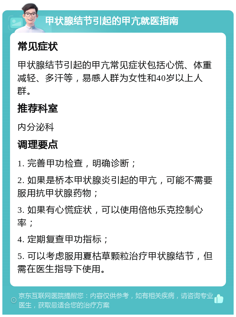 甲状腺结节引起的甲亢就医指南 常见症状 甲状腺结节引起的甲亢常见症状包括心慌、体重减轻、多汗等，易感人群为女性和40岁以上人群。 推荐科室 内分泌科 调理要点 1. 完善甲功检查，明确诊断； 2. 如果是桥本甲状腺炎引起的甲亢，可能不需要服用抗甲状腺药物； 3. 如果有心慌症状，可以使用倍他乐克控制心率； 4. 定期复查甲功指标； 5. 可以考虑服用夏枯草颗粒治疗甲状腺结节，但需在医生指导下使用。