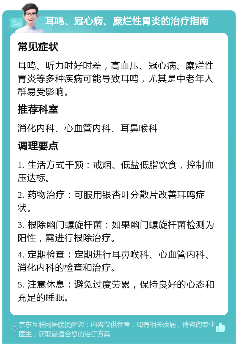 耳鸣、冠心病、糜烂性胃炎的治疗指南 常见症状 耳鸣、听力时好时差，高血压、冠心病、糜烂性胃炎等多种疾病可能导致耳鸣，尤其是中老年人群易受影响。 推荐科室 消化内科、心血管内科、耳鼻喉科 调理要点 1. 生活方式干预：戒烟、低盐低脂饮食，控制血压达标。 2. 药物治疗：可服用银杏叶分散片改善耳鸣症状。 3. 根除幽门螺旋杆菌：如果幽门螺旋杆菌检测为阳性，需进行根除治疗。 4. 定期检查：定期进行耳鼻喉科、心血管内科、消化内科的检查和治疗。 5. 注意休息：避免过度劳累，保持良好的心态和充足的睡眠。