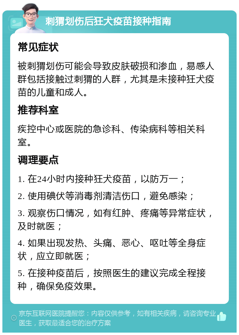 刺猬划伤后狂犬疫苗接种指南 常见症状 被刺猬划伤可能会导致皮肤破损和渗血，易感人群包括接触过刺猬的人群，尤其是未接种狂犬疫苗的儿童和成人。 推荐科室 疾控中心或医院的急诊科、传染病科等相关科室。 调理要点 1. 在24小时内接种狂犬疫苗，以防万一； 2. 使用碘伏等消毒剂清洁伤口，避免感染； 3. 观察伤口情况，如有红肿、疼痛等异常症状，及时就医； 4. 如果出现发热、头痛、恶心、呕吐等全身症状，应立即就医； 5. 在接种疫苗后，按照医生的建议完成全程接种，确保免疫效果。