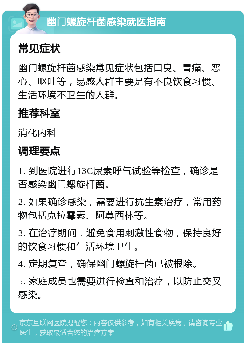 幽门螺旋杆菌感染就医指南 常见症状 幽门螺旋杆菌感染常见症状包括口臭、胃痛、恶心、呕吐等，易感人群主要是有不良饮食习惯、生活环境不卫生的人群。 推荐科室 消化内科 调理要点 1. 到医院进行13C尿素呼气试验等检查，确诊是否感染幽门螺旋杆菌。 2. 如果确诊感染，需要进行抗生素治疗，常用药物包括克拉霉素、阿莫西林等。 3. 在治疗期间，避免食用刺激性食物，保持良好的饮食习惯和生活环境卫生。 4. 定期复查，确保幽门螺旋杆菌已被根除。 5. 家庭成员也需要进行检查和治疗，以防止交叉感染。