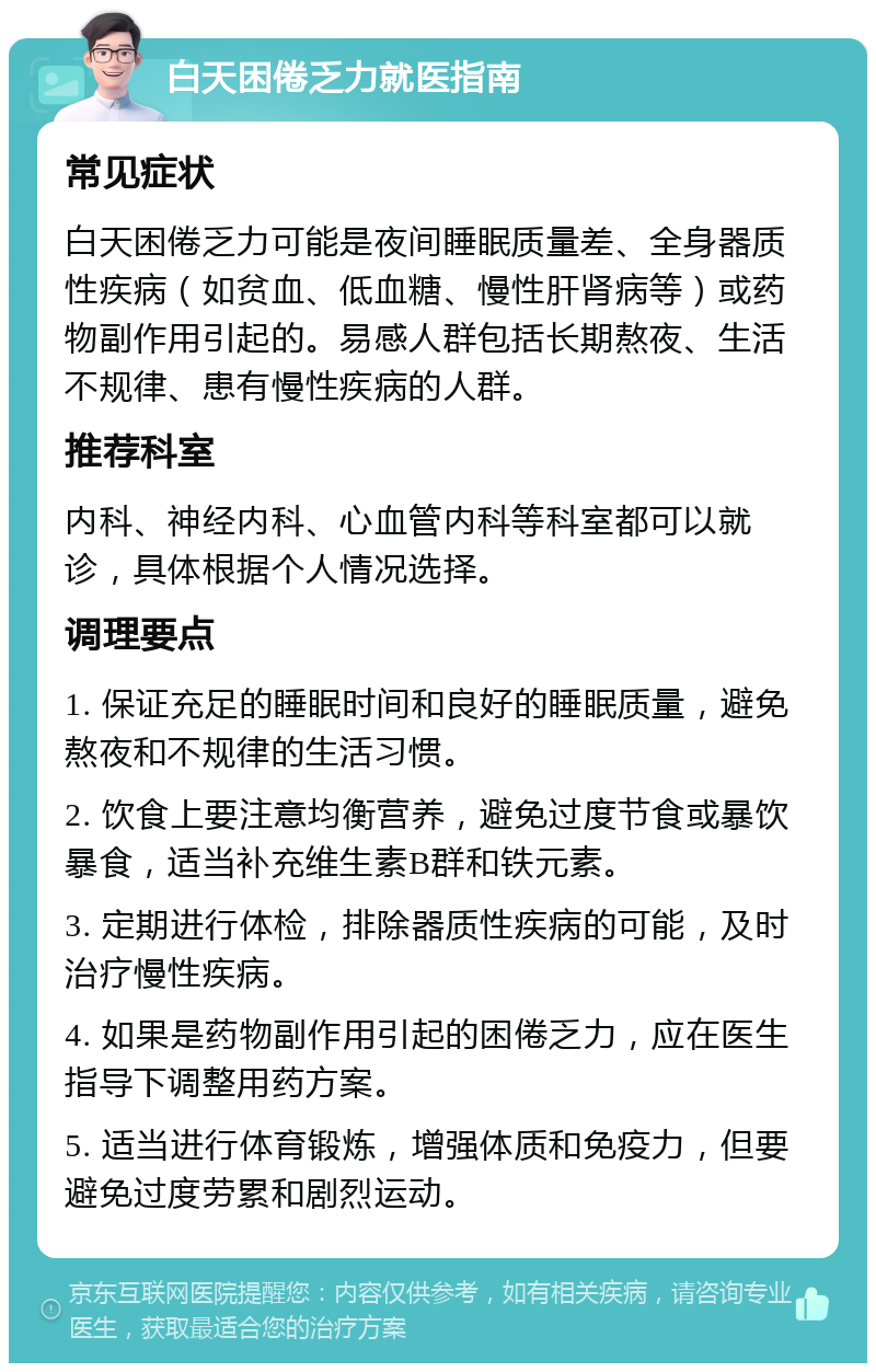 白天困倦乏力就医指南 常见症状 白天困倦乏力可能是夜间睡眠质量差、全身器质性疾病（如贫血、低血糖、慢性肝肾病等）或药物副作用引起的。易感人群包括长期熬夜、生活不规律、患有慢性疾病的人群。 推荐科室 内科、神经内科、心血管内科等科室都可以就诊，具体根据个人情况选择。 调理要点 1. 保证充足的睡眠时间和良好的睡眠质量，避免熬夜和不规律的生活习惯。 2. 饮食上要注意均衡营养，避免过度节食或暴饮暴食，适当补充维生素B群和铁元素。 3. 定期进行体检，排除器质性疾病的可能，及时治疗慢性疾病。 4. 如果是药物副作用引起的困倦乏力，应在医生指导下调整用药方案。 5. 适当进行体育锻炼，增强体质和免疫力，但要避免过度劳累和剧烈运动。