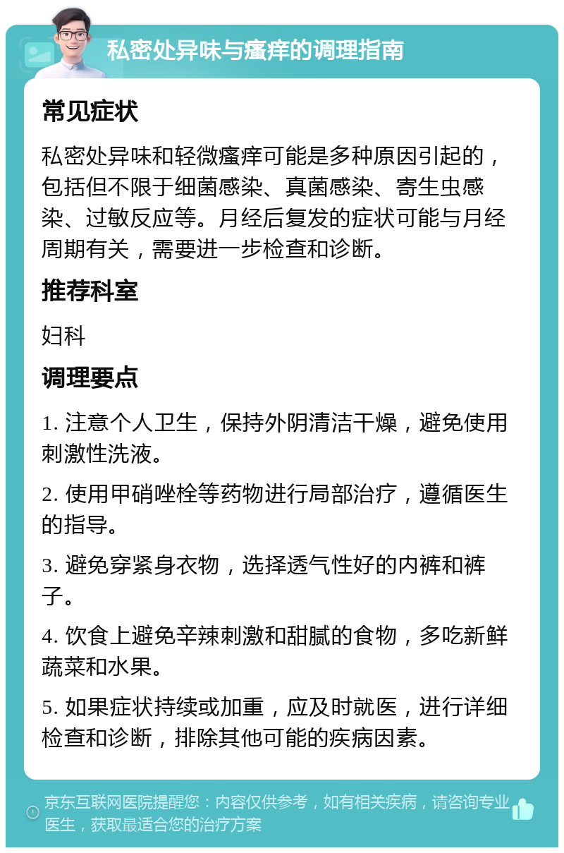 私密处异味与瘙痒的调理指南 常见症状 私密处异味和轻微瘙痒可能是多种原因引起的，包括但不限于细菌感染、真菌感染、寄生虫感染、过敏反应等。月经后复发的症状可能与月经周期有关，需要进一步检查和诊断。 推荐科室 妇科 调理要点 1. 注意个人卫生，保持外阴清洁干燥，避免使用刺激性洗液。 2. 使用甲硝唑栓等药物进行局部治疗，遵循医生的指导。 3. 避免穿紧身衣物，选择透气性好的内裤和裤子。 4. 饮食上避免辛辣刺激和甜腻的食物，多吃新鲜蔬菜和水果。 5. 如果症状持续或加重，应及时就医，进行详细检查和诊断，排除其他可能的疾病因素。