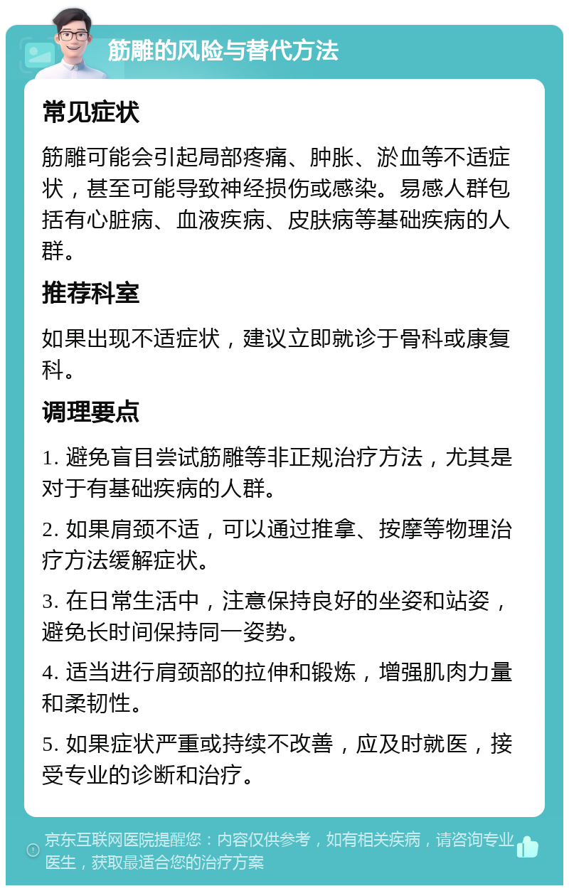 筋雕的风险与替代方法 常见症状 筋雕可能会引起局部疼痛、肿胀、淤血等不适症状，甚至可能导致神经损伤或感染。易感人群包括有心脏病、血液疾病、皮肤病等基础疾病的人群。 推荐科室 如果出现不适症状，建议立即就诊于骨科或康复科。 调理要点 1. 避免盲目尝试筋雕等非正规治疗方法，尤其是对于有基础疾病的人群。 2. 如果肩颈不适，可以通过推拿、按摩等物理治疗方法缓解症状。 3. 在日常生活中，注意保持良好的坐姿和站姿，避免长时间保持同一姿势。 4. 适当进行肩颈部的拉伸和锻炼，增强肌肉力量和柔韧性。 5. 如果症状严重或持续不改善，应及时就医，接受专业的诊断和治疗。