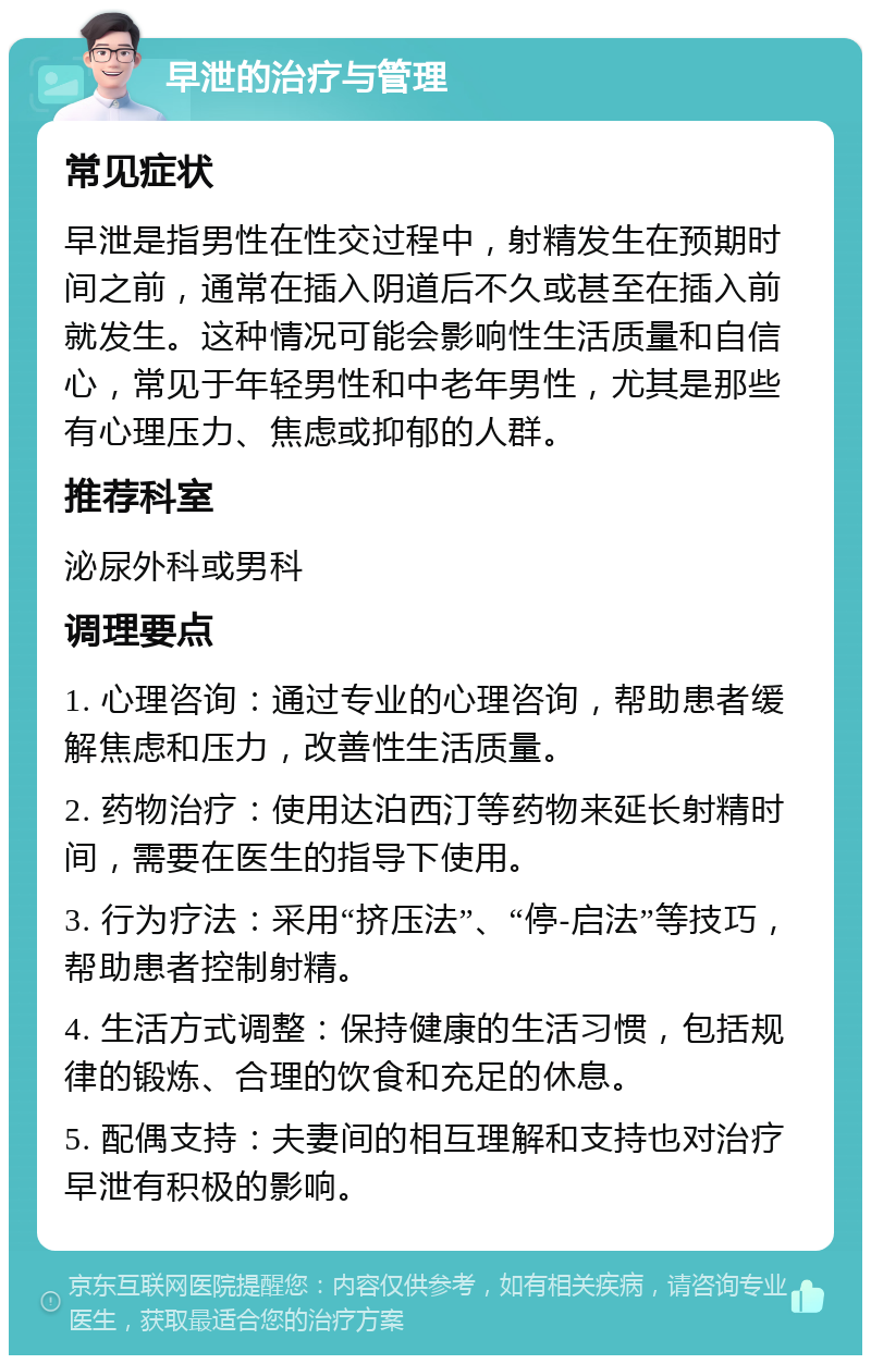 早泄的治疗与管理 常见症状 早泄是指男性在性交过程中，射精发生在预期时间之前，通常在插入阴道后不久或甚至在插入前就发生。这种情况可能会影响性生活质量和自信心，常见于年轻男性和中老年男性，尤其是那些有心理压力、焦虑或抑郁的人群。 推荐科室 泌尿外科或男科 调理要点 1. 心理咨询：通过专业的心理咨询，帮助患者缓解焦虑和压力，改善性生活质量。 2. 药物治疗：使用达泊西汀等药物来延长射精时间，需要在医生的指导下使用。 3. 行为疗法：采用“挤压法”、“停-启法”等技巧，帮助患者控制射精。 4. 生活方式调整：保持健康的生活习惯，包括规律的锻炼、合理的饮食和充足的休息。 5. 配偶支持：夫妻间的相互理解和支持也对治疗早泄有积极的影响。