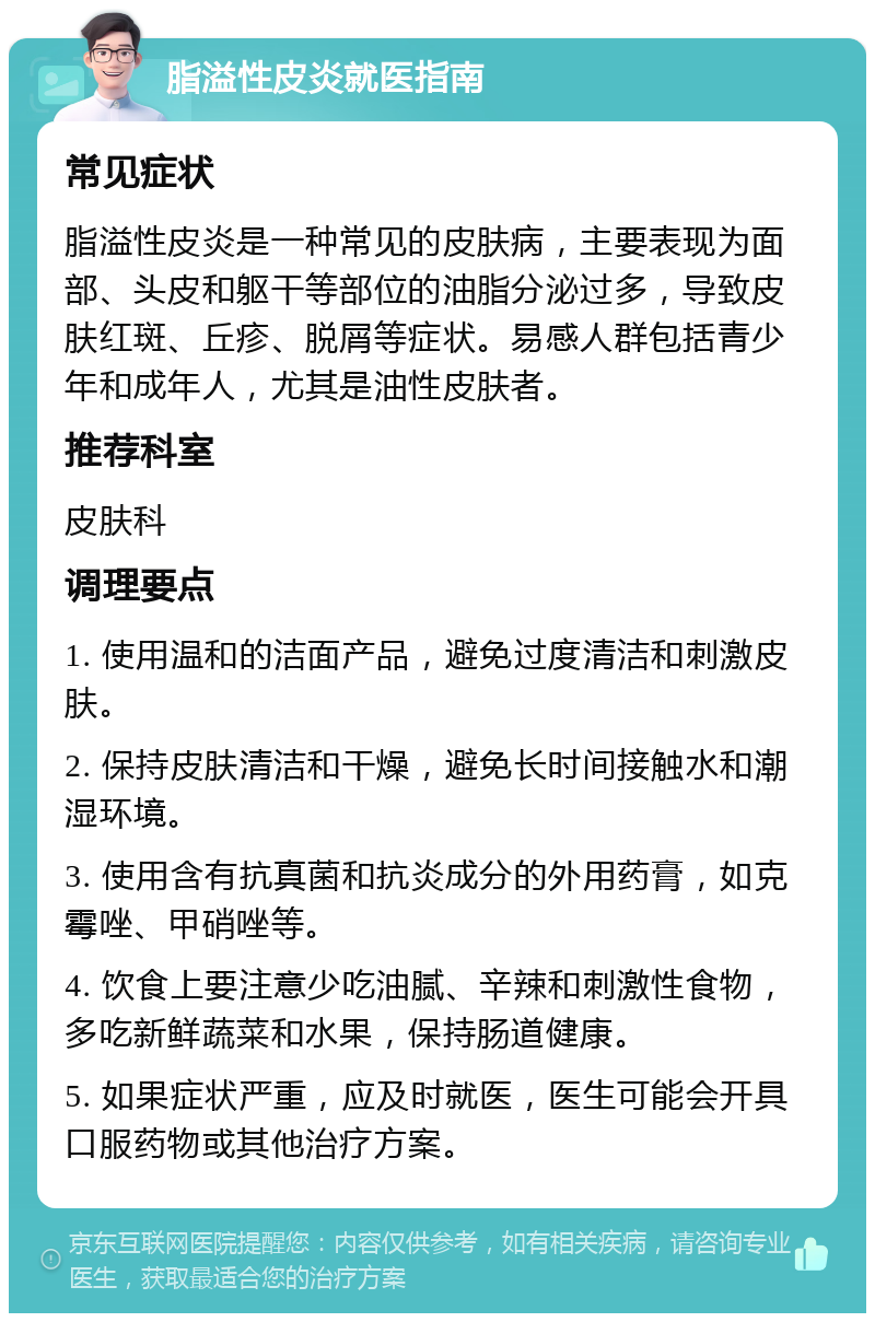 脂溢性皮炎就医指南 常见症状 脂溢性皮炎是一种常见的皮肤病，主要表现为面部、头皮和躯干等部位的油脂分泌过多，导致皮肤红斑、丘疹、脱屑等症状。易感人群包括青少年和成年人，尤其是油性皮肤者。 推荐科室 皮肤科 调理要点 1. 使用温和的洁面产品，避免过度清洁和刺激皮肤。 2. 保持皮肤清洁和干燥，避免长时间接触水和潮湿环境。 3. 使用含有抗真菌和抗炎成分的外用药膏，如克霉唑、甲硝唑等。 4. 饮食上要注意少吃油腻、辛辣和刺激性食物，多吃新鲜蔬菜和水果，保持肠道健康。 5. 如果症状严重，应及时就医，医生可能会开具口服药物或其他治疗方案。