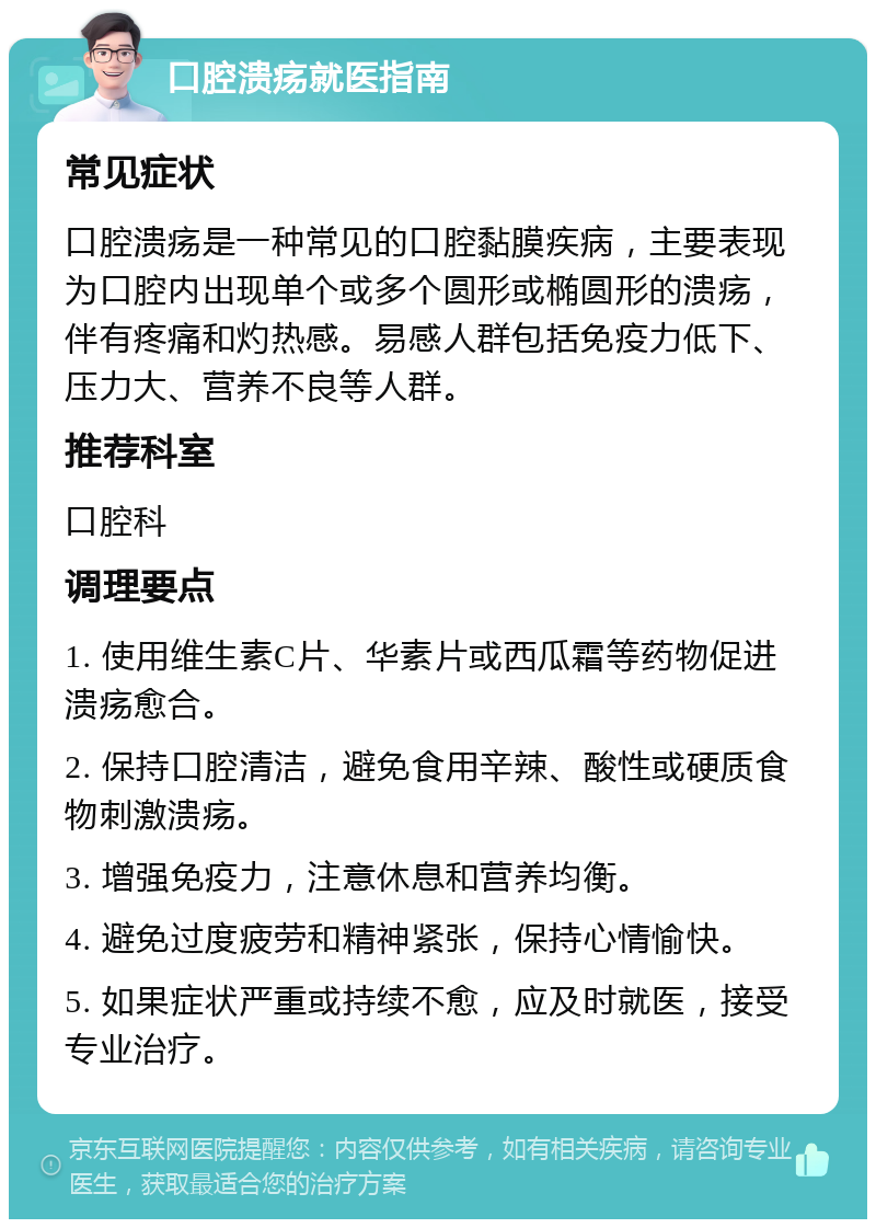 口腔溃疡就医指南 常见症状 口腔溃疡是一种常见的口腔黏膜疾病，主要表现为口腔内出现单个或多个圆形或椭圆形的溃疡，伴有疼痛和灼热感。易感人群包括免疫力低下、压力大、营养不良等人群。 推荐科室 口腔科 调理要点 1. 使用维生素C片、华素片或西瓜霜等药物促进溃疡愈合。 2. 保持口腔清洁，避免食用辛辣、酸性或硬质食物刺激溃疡。 3. 增强免疫力，注意休息和营养均衡。 4. 避免过度疲劳和精神紧张，保持心情愉快。 5. 如果症状严重或持续不愈，应及时就医，接受专业治疗。