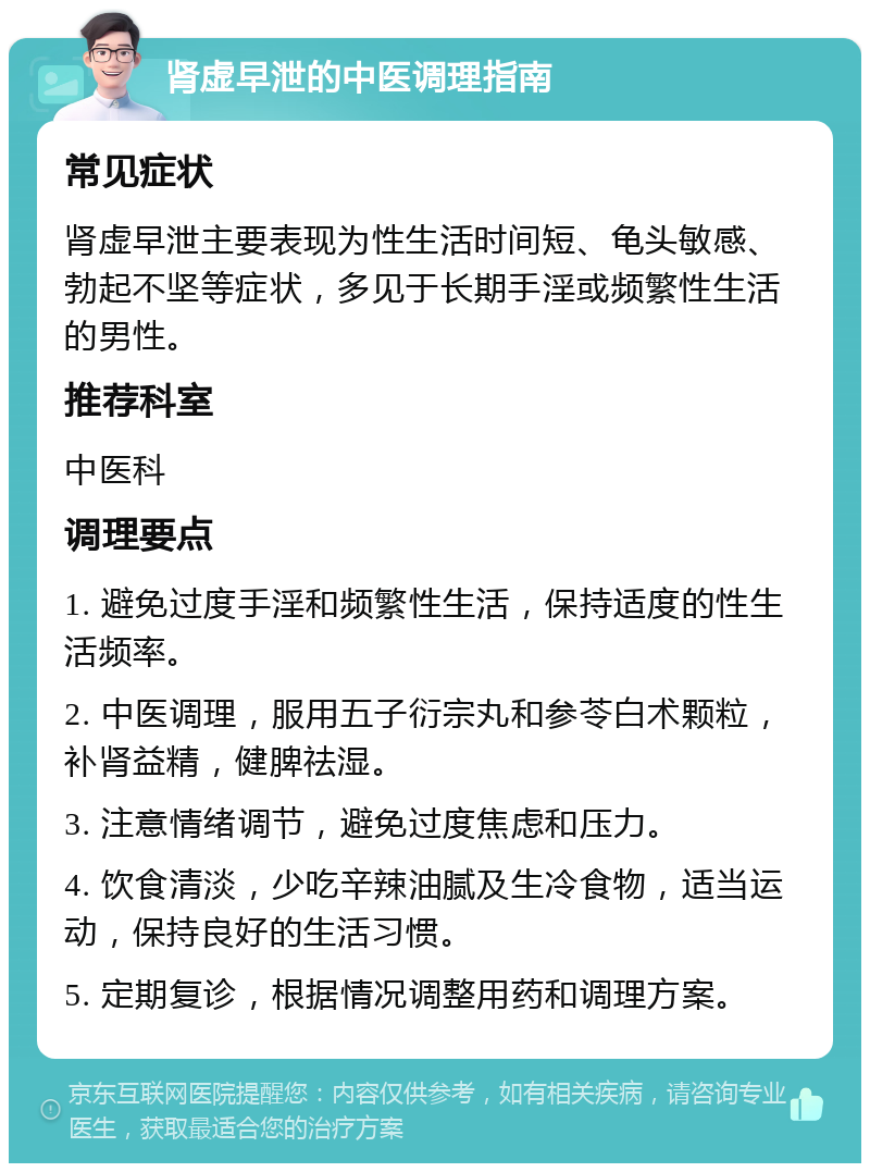 肾虚早泄的中医调理指南 常见症状 肾虚早泄主要表现为性生活时间短、龟头敏感、勃起不坚等症状，多见于长期手淫或频繁性生活的男性。 推荐科室 中医科 调理要点 1. 避免过度手淫和频繁性生活，保持适度的性生活频率。 2. 中医调理，服用五子衍宗丸和参苓白术颗粒，补肾益精，健脾祛湿。 3. 注意情绪调节，避免过度焦虑和压力。 4. 饮食清淡，少吃辛辣油腻及生冷食物，适当运动，保持良好的生活习惯。 5. 定期复诊，根据情况调整用药和调理方案。