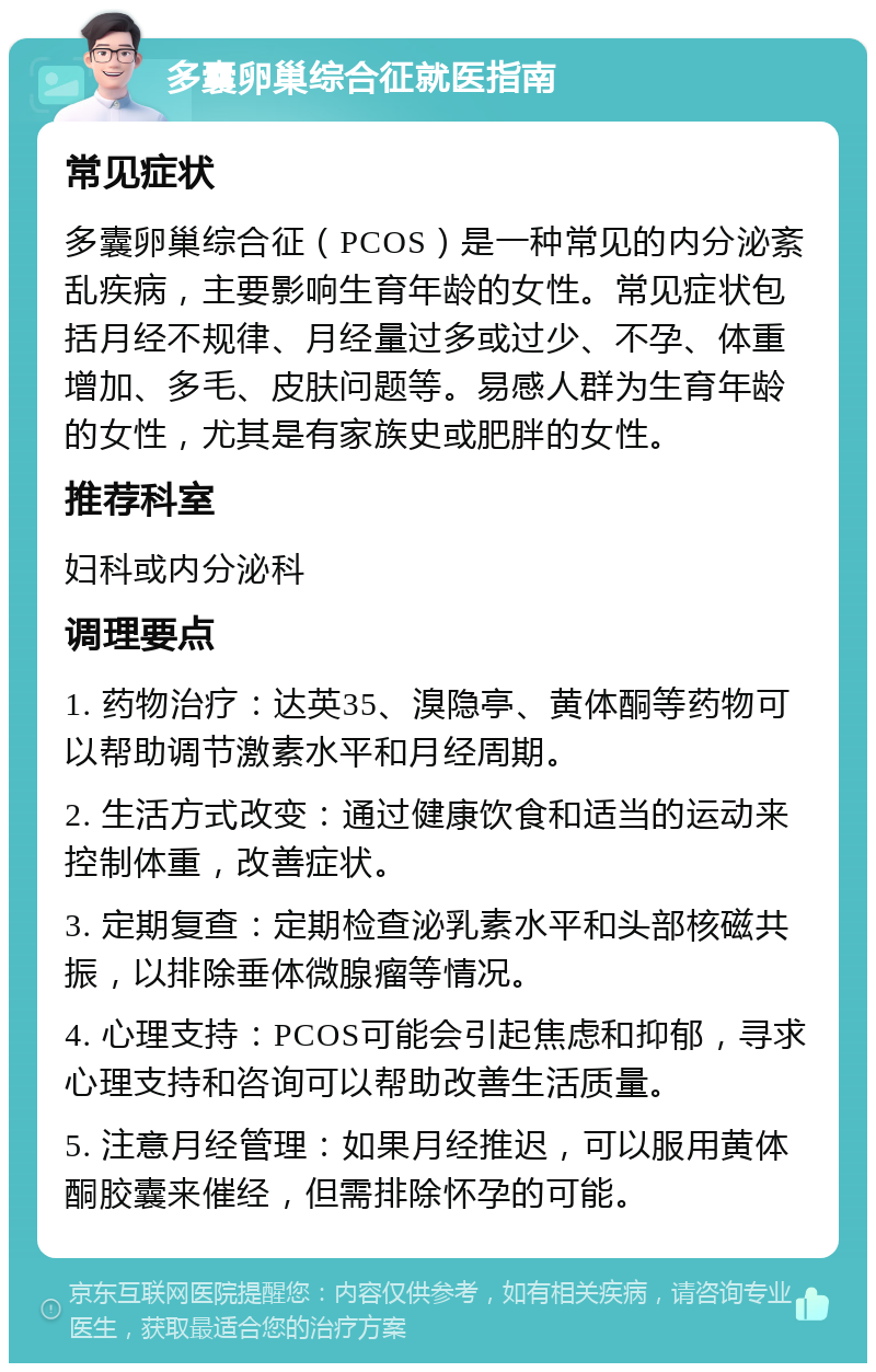 多囊卵巢综合征就医指南 常见症状 多囊卵巢综合征（PCOS）是一种常见的内分泌紊乱疾病，主要影响生育年龄的女性。常见症状包括月经不规律、月经量过多或过少、不孕、体重增加、多毛、皮肤问题等。易感人群为生育年龄的女性，尤其是有家族史或肥胖的女性。 推荐科室 妇科或内分泌科 调理要点 1. 药物治疗：达英35、溴隐亭、黄体酮等药物可以帮助调节激素水平和月经周期。 2. 生活方式改变：通过健康饮食和适当的运动来控制体重，改善症状。 3. 定期复查：定期检查泌乳素水平和头部核磁共振，以排除垂体微腺瘤等情况。 4. 心理支持：PCOS可能会引起焦虑和抑郁，寻求心理支持和咨询可以帮助改善生活质量。 5. 注意月经管理：如果月经推迟，可以服用黄体酮胶囊来催经，但需排除怀孕的可能。