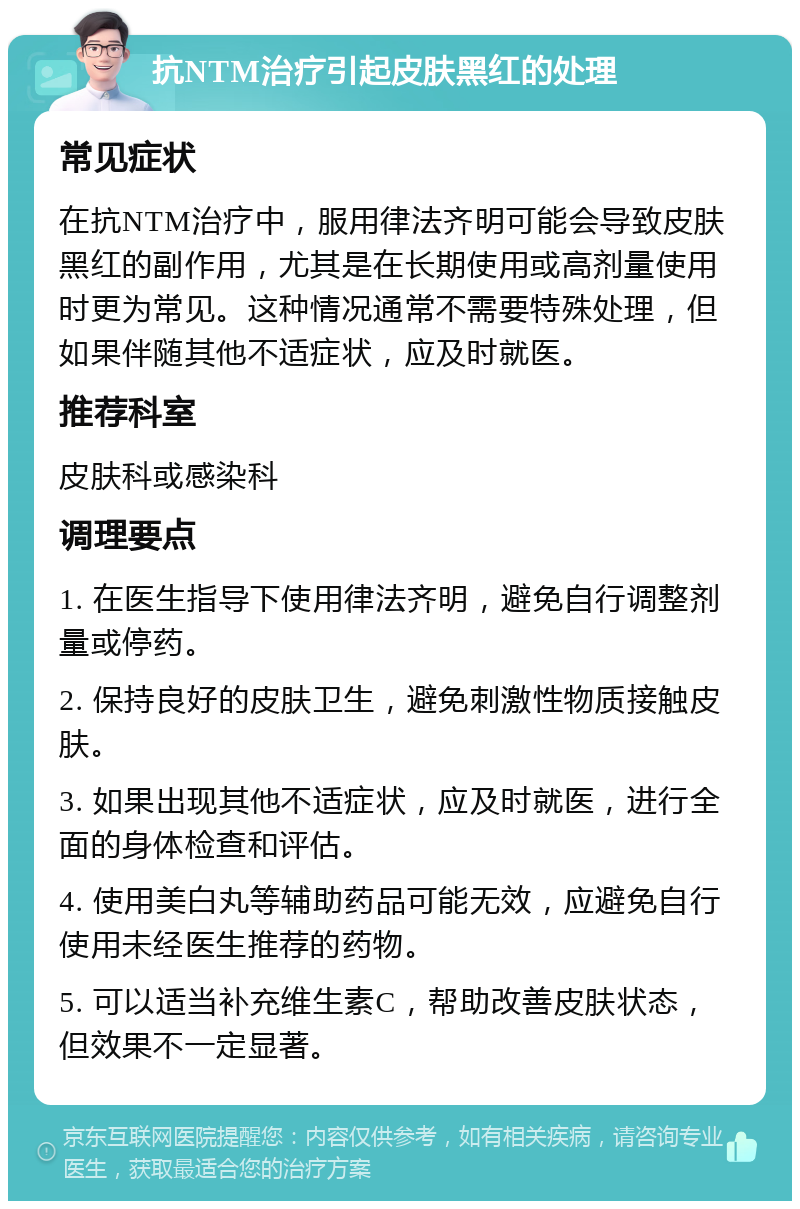 抗NTM治疗引起皮肤黑红的处理 常见症状 在抗NTM治疗中，服用律法齐明可能会导致皮肤黑红的副作用，尤其是在长期使用或高剂量使用时更为常见。这种情况通常不需要特殊处理，但如果伴随其他不适症状，应及时就医。 推荐科室 皮肤科或感染科 调理要点 1. 在医生指导下使用律法齐明，避免自行调整剂量或停药。 2. 保持良好的皮肤卫生，避免刺激性物质接触皮肤。 3. 如果出现其他不适症状，应及时就医，进行全面的身体检查和评估。 4. 使用美白丸等辅助药品可能无效，应避免自行使用未经医生推荐的药物。 5. 可以适当补充维生素C，帮助改善皮肤状态，但效果不一定显著。