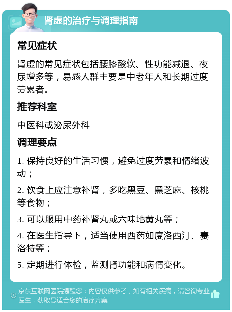 肾虚的治疗与调理指南 常见症状 肾虚的常见症状包括腰膝酸软、性功能减退、夜尿增多等，易感人群主要是中老年人和长期过度劳累者。 推荐科室 中医科或泌尿外科 调理要点 1. 保持良好的生活习惯，避免过度劳累和情绪波动； 2. 饮食上应注意补肾，多吃黑豆、黑芝麻、核桃等食物； 3. 可以服用中药补肾丸或六味地黄丸等； 4. 在医生指导下，适当使用西药如度洛西汀、赛洛特等； 5. 定期进行体检，监测肾功能和病情变化。