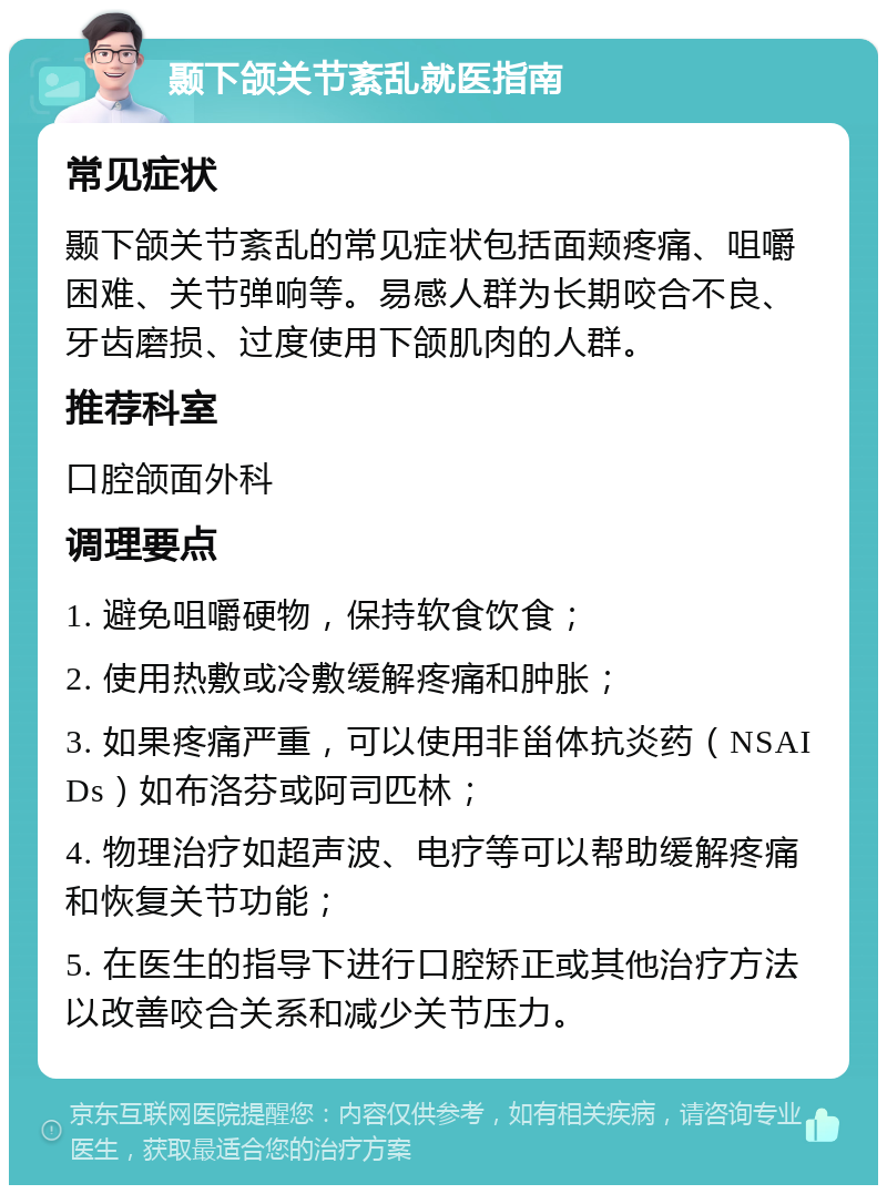 颞下颌关节紊乱就医指南 常见症状 颞下颌关节紊乱的常见症状包括面颊疼痛、咀嚼困难、关节弹响等。易感人群为长期咬合不良、牙齿磨损、过度使用下颌肌肉的人群。 推荐科室 口腔颌面外科 调理要点 1. 避免咀嚼硬物，保持软食饮食； 2. 使用热敷或冷敷缓解疼痛和肿胀； 3. 如果疼痛严重，可以使用非甾体抗炎药（NSAIDs）如布洛芬或阿司匹林； 4. 物理治疗如超声波、电疗等可以帮助缓解疼痛和恢复关节功能； 5. 在医生的指导下进行口腔矫正或其他治疗方法以改善咬合关系和减少关节压力。