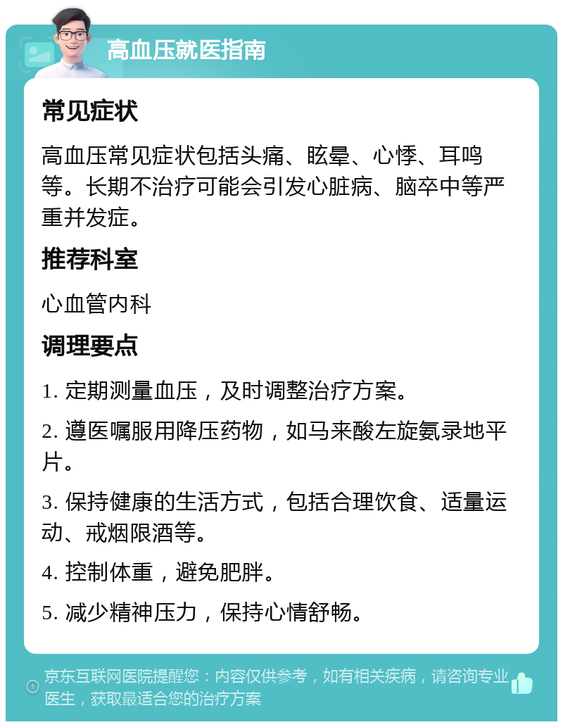 高血压就医指南 常见症状 高血压常见症状包括头痛、眩晕、心悸、耳鸣等。长期不治疗可能会引发心脏病、脑卒中等严重并发症。 推荐科室 心血管内科 调理要点 1. 定期测量血压，及时调整治疗方案。 2. 遵医嘱服用降压药物，如马来酸左旋氨录地平片。 3. 保持健康的生活方式，包括合理饮食、适量运动、戒烟限酒等。 4. 控制体重，避免肥胖。 5. 减少精神压力，保持心情舒畅。