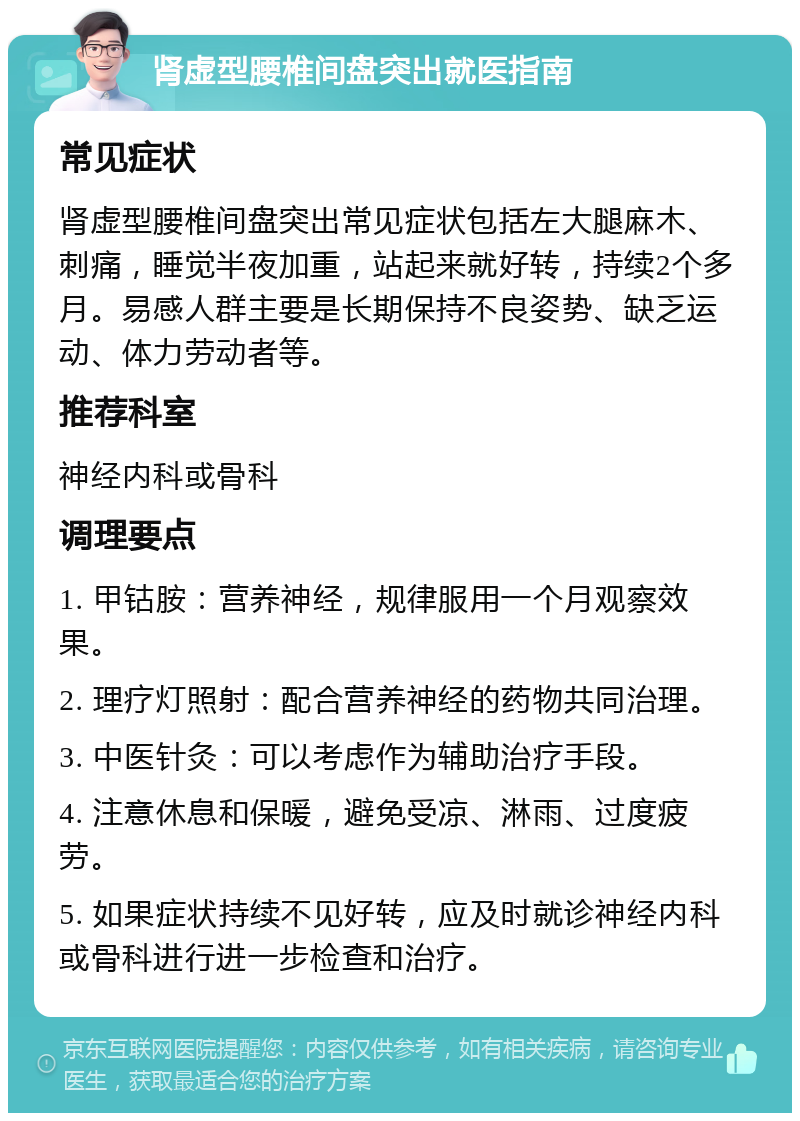 肾虚型腰椎间盘突出就医指南 常见症状 肾虚型腰椎间盘突出常见症状包括左大腿麻木、刺痛，睡觉半夜加重，站起来就好转，持续2个多月。易感人群主要是长期保持不良姿势、缺乏运动、体力劳动者等。 推荐科室 神经内科或骨科 调理要点 1. 甲钴胺：营养神经，规律服用一个月观察效果。 2. 理疗灯照射：配合营养神经的药物共同治理。 3. 中医针灸：可以考虑作为辅助治疗手段。 4. 注意休息和保暖，避免受凉、淋雨、过度疲劳。 5. 如果症状持续不见好转，应及时就诊神经内科或骨科进行进一步检查和治疗。