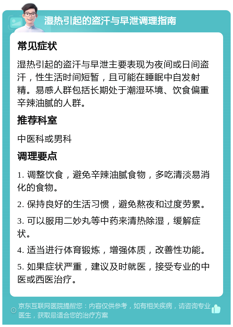 湿热引起的盗汗与早泄调理指南 常见症状 湿热引起的盗汗与早泄主要表现为夜间或日间盗汗，性生活时间短暂，且可能在睡眠中自发射精。易感人群包括长期处于潮湿环境、饮食偏重辛辣油腻的人群。 推荐科室 中医科或男科 调理要点 1. 调整饮食，避免辛辣油腻食物，多吃清淡易消化的食物。 2. 保持良好的生活习惯，避免熬夜和过度劳累。 3. 可以服用二妙丸等中药来清热除湿，缓解症状。 4. 适当进行体育锻炼，增强体质，改善性功能。 5. 如果症状严重，建议及时就医，接受专业的中医或西医治疗。