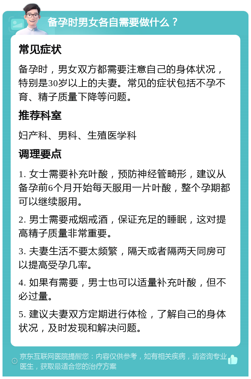 备孕时男女各自需要做什么？ 常见症状 备孕时，男女双方都需要注意自己的身体状况，特别是30岁以上的夫妻。常见的症状包括不孕不育、精子质量下降等问题。 推荐科室 妇产科、男科、生殖医学科 调理要点 1. 女士需要补充叶酸，预防神经管畸形，建议从备孕前6个月开始每天服用一片叶酸，整个孕期都可以继续服用。 2. 男士需要戒烟戒酒，保证充足的睡眠，这对提高精子质量非常重要。 3. 夫妻生活不要太频繁，隔天或者隔两天同房可以提高受孕几率。 4. 如果有需要，男士也可以适量补充叶酸，但不必过量。 5. 建议夫妻双方定期进行体检，了解自己的身体状况，及时发现和解决问题。