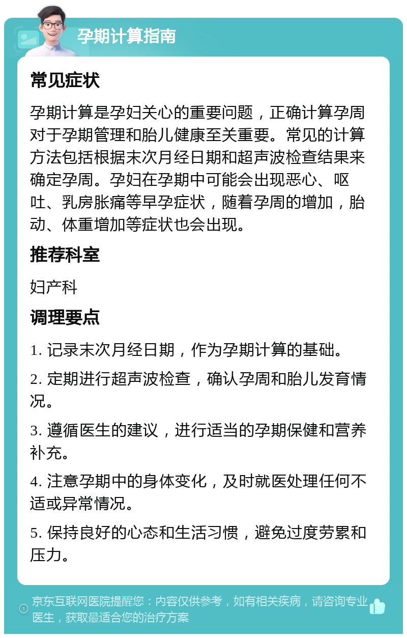 孕期计算指南 常见症状 孕期计算是孕妇关心的重要问题，正确计算孕周对于孕期管理和胎儿健康至关重要。常见的计算方法包括根据末次月经日期和超声波检查结果来确定孕周。孕妇在孕期中可能会出现恶心、呕吐、乳房胀痛等早孕症状，随着孕周的增加，胎动、体重增加等症状也会出现。 推荐科室 妇产科 调理要点 1. 记录末次月经日期，作为孕期计算的基础。 2. 定期进行超声波检查，确认孕周和胎儿发育情况。 3. 遵循医生的建议，进行适当的孕期保健和营养补充。 4. 注意孕期中的身体变化，及时就医处理任何不适或异常情况。 5. 保持良好的心态和生活习惯，避免过度劳累和压力。