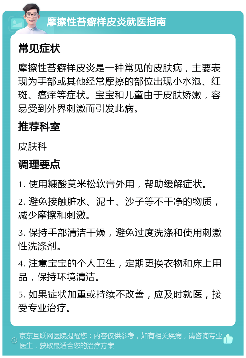 摩擦性苔癣样皮炎就医指南 常见症状 摩擦性苔癣样皮炎是一种常见的皮肤病，主要表现为手部或其他经常摩擦的部位出现小水泡、红斑、瘙痒等症状。宝宝和儿童由于皮肤娇嫩，容易受到外界刺激而引发此病。 推荐科室 皮肤科 调理要点 1. 使用糠酸莫米松软膏外用，帮助缓解症状。 2. 避免接触脏水、泥土、沙子等不干净的物质，减少摩擦和刺激。 3. 保持手部清洁干燥，避免过度洗涤和使用刺激性洗涤剂。 4. 注意宝宝的个人卫生，定期更换衣物和床上用品，保持环境清洁。 5. 如果症状加重或持续不改善，应及时就医，接受专业治疗。