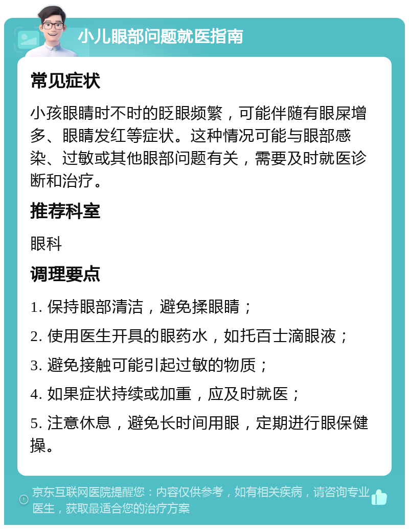 小儿眼部问题就医指南 常见症状 小孩眼睛时不时的眨眼频繁，可能伴随有眼屎增多、眼睛发红等症状。这种情况可能与眼部感染、过敏或其他眼部问题有关，需要及时就医诊断和治疗。 推荐科室 眼科 调理要点 1. 保持眼部清洁，避免揉眼睛； 2. 使用医生开具的眼药水，如托百士滴眼液； 3. 避免接触可能引起过敏的物质； 4. 如果症状持续或加重，应及时就医； 5. 注意休息，避免长时间用眼，定期进行眼保健操。