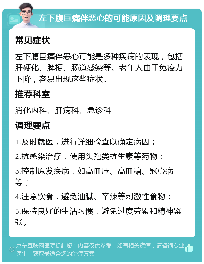 左下腹巨痛伴恶心的可能原因及调理要点 常见症状 左下腹巨痛伴恶心可能是多种疾病的表现，包括肝硬化、脾梗、肠道感染等。老年人由于免疫力下降，容易出现这些症状。 推荐科室 消化内科、肝病科、急诊科 调理要点 1.及时就医，进行详细检查以确定病因； 2.抗感染治疗，使用头孢类抗生素等药物； 3.控制原发疾病，如高血压、高血糖、冠心病等； 4.注意饮食，避免油腻、辛辣等刺激性食物； 5.保持良好的生活习惯，避免过度劳累和精神紧张。