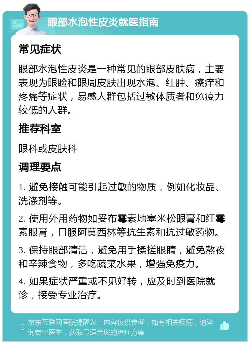 眼部水泡性皮炎就医指南 常见症状 眼部水泡性皮炎是一种常见的眼部皮肤病，主要表现为眼睑和眼周皮肤出现水泡、红肿、瘙痒和疼痛等症状，易感人群包括过敏体质者和免疫力较低的人群。 推荐科室 眼科或皮肤科 调理要点 1. 避免接触可能引起过敏的物质，例如化妆品、洗涤剂等。 2. 使用外用药物如妥布霉素地塞米松眼膏和红霉素眼膏，口服阿莫西林等抗生素和抗过敏药物。 3. 保持眼部清洁，避免用手揉搓眼睛，避免熬夜和辛辣食物，多吃蔬菜水果，增强免疫力。 4. 如果症状严重或不见好转，应及时到医院就诊，接受专业治疗。