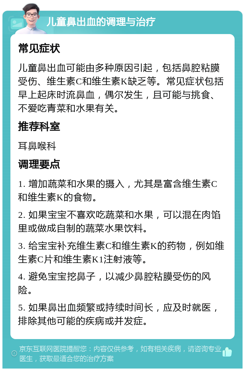 儿童鼻出血的调理与治疗 常见症状 儿童鼻出血可能由多种原因引起，包括鼻腔粘膜受伤、维生素C和维生素K缺乏等。常见症状包括早上起床时流鼻血，偶尔发生，且可能与挑食、不爱吃青菜和水果有关。 推荐科室 耳鼻喉科 调理要点 1. 增加蔬菜和水果的摄入，尤其是富含维生素C和维生素K的食物。 2. 如果宝宝不喜欢吃蔬菜和水果，可以混在肉馅里或做成自制的蔬菜水果饮料。 3. 给宝宝补充维生素C和维生素K的药物，例如维生素C片和维生素K1注射液等。 4. 避免宝宝挖鼻子，以减少鼻腔粘膜受伤的风险。 5. 如果鼻出血频繁或持续时间长，应及时就医，排除其他可能的疾病或并发症。