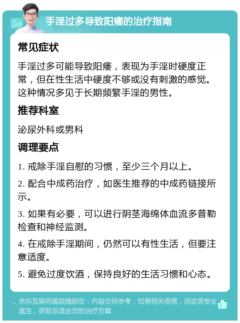 手淫过多导致阳痿的治疗指南 常见症状 手淫过多可能导致阳痿，表现为手淫时硬度正常，但在性生活中硬度不够或没有刺激的感觉。这种情况多见于长期频繁手淫的男性。 推荐科室 泌尿外科或男科 调理要点 1. 戒除手淫自慰的习惯，至少三个月以上。 2. 配合中成药治疗，如医生推荐的中成药链接所示。 3. 如果有必要，可以进行阴茎海绵体血流多普勒检查和神经监测。 4. 在戒除手淫期间，仍然可以有性生活，但要注意适度。 5. 避免过度饮酒，保持良好的生活习惯和心态。