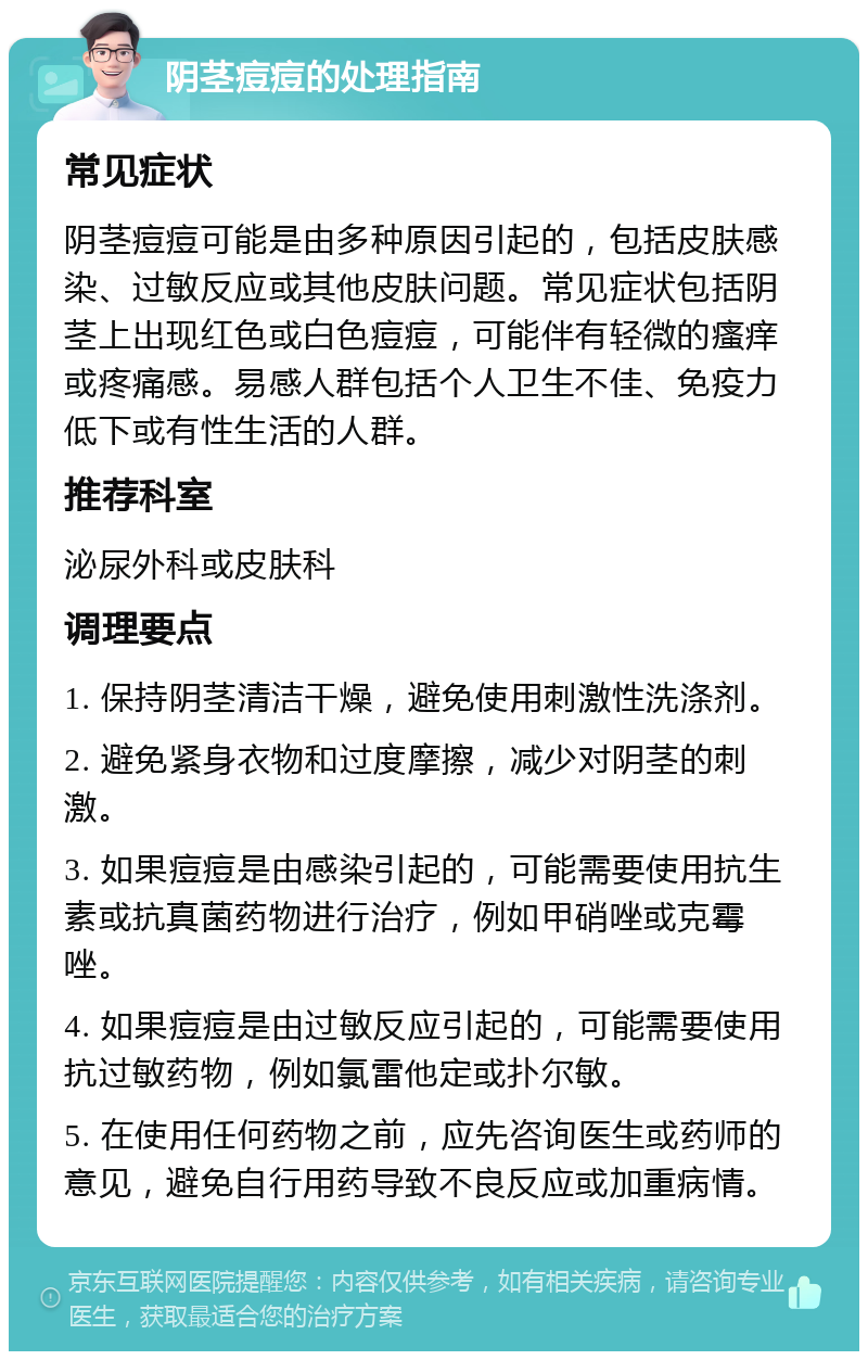 阴茎痘痘的处理指南 常见症状 阴茎痘痘可能是由多种原因引起的，包括皮肤感染、过敏反应或其他皮肤问题。常见症状包括阴茎上出现红色或白色痘痘，可能伴有轻微的瘙痒或疼痛感。易感人群包括个人卫生不佳、免疫力低下或有性生活的人群。 推荐科室 泌尿外科或皮肤科 调理要点 1. 保持阴茎清洁干燥，避免使用刺激性洗涤剂。 2. 避免紧身衣物和过度摩擦，减少对阴茎的刺激。 3. 如果痘痘是由感染引起的，可能需要使用抗生素或抗真菌药物进行治疗，例如甲硝唑或克霉唑。 4. 如果痘痘是由过敏反应引起的，可能需要使用抗过敏药物，例如氯雷他定或扑尔敏。 5. 在使用任何药物之前，应先咨询医生或药师的意见，避免自行用药导致不良反应或加重病情。