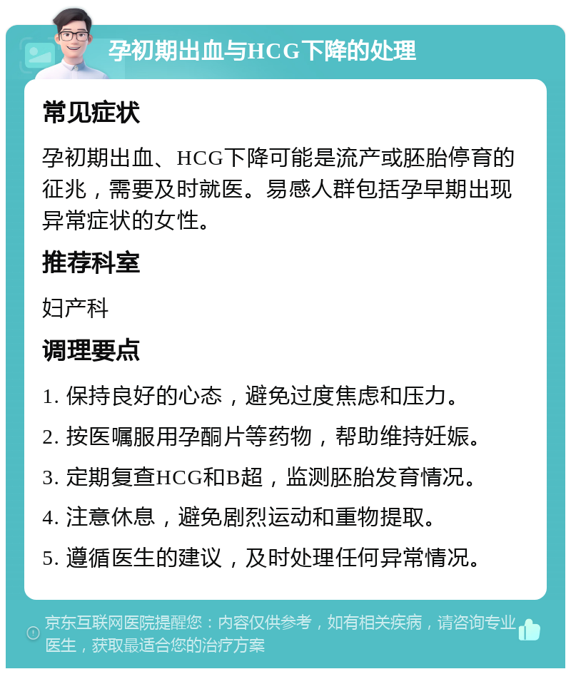 孕初期出血与HCG下降的处理 常见症状 孕初期出血、HCG下降可能是流产或胚胎停育的征兆，需要及时就医。易感人群包括孕早期出现异常症状的女性。 推荐科室 妇产科 调理要点 1. 保持良好的心态，避免过度焦虑和压力。 2. 按医嘱服用孕酮片等药物，帮助维持妊娠。 3. 定期复查HCG和B超，监测胚胎发育情况。 4. 注意休息，避免剧烈运动和重物提取。 5. 遵循医生的建议，及时处理任何异常情况。