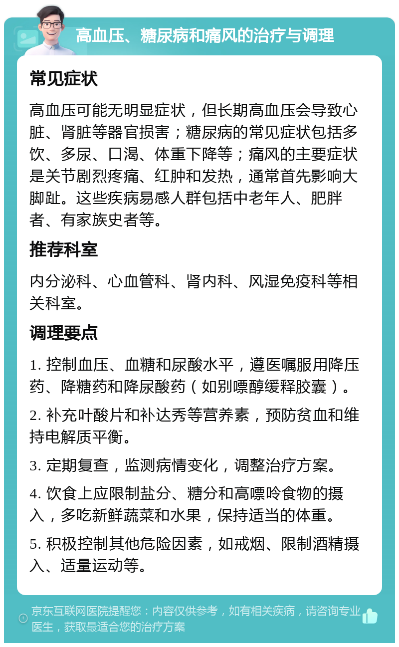 高血压、糖尿病和痛风的治疗与调理 常见症状 高血压可能无明显症状，但长期高血压会导致心脏、肾脏等器官损害；糖尿病的常见症状包括多饮、多尿、口渴、体重下降等；痛风的主要症状是关节剧烈疼痛、红肿和发热，通常首先影响大脚趾。这些疾病易感人群包括中老年人、肥胖者、有家族史者等。 推荐科室 内分泌科、心血管科、肾内科、风湿免疫科等相关科室。 调理要点 1. 控制血压、血糖和尿酸水平，遵医嘱服用降压药、降糖药和降尿酸药（如别嘌醇缓释胶囊）。 2. 补充叶酸片和补达秀等营养素，预防贫血和维持电解质平衡。 3. 定期复查，监测病情变化，调整治疗方案。 4. 饮食上应限制盐分、糖分和高嘌呤食物的摄入，多吃新鲜蔬菜和水果，保持适当的体重。 5. 积极控制其他危险因素，如戒烟、限制酒精摄入、适量运动等。