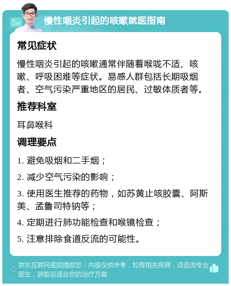 慢性咽炎引起的咳嗽就医指南 常见症状 慢性咽炎引起的咳嗽通常伴随着喉咙不适、咳嗽、呼吸困难等症状。易感人群包括长期吸烟者、空气污染严重地区的居民、过敏体质者等。 推荐科室 耳鼻喉科 调理要点 1. 避免吸烟和二手烟； 2. 减少空气污染的影响； 3. 使用医生推荐的药物，如苏黄止咳胶囊、阿斯美、孟鲁司特钠等； 4. 定期进行肺功能检查和喉镜检查； 5. 注意排除食道反流的可能性。