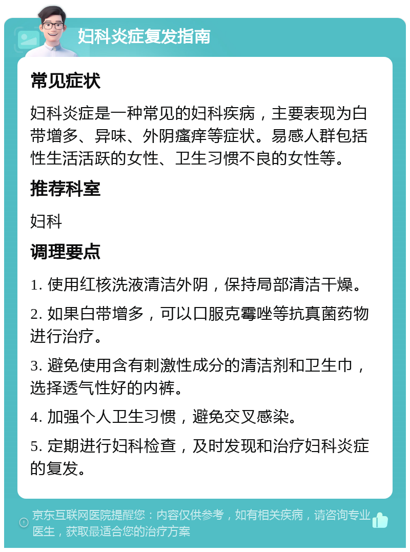 妇科炎症复发指南 常见症状 妇科炎症是一种常见的妇科疾病，主要表现为白带增多、异味、外阴瘙痒等症状。易感人群包括性生活活跃的女性、卫生习惯不良的女性等。 推荐科室 妇科 调理要点 1. 使用红核洗液清洁外阴，保持局部清洁干燥。 2. 如果白带增多，可以口服克霉唑等抗真菌药物进行治疗。 3. 避免使用含有刺激性成分的清洁剂和卫生巾，选择透气性好的内裤。 4. 加强个人卫生习惯，避免交叉感染。 5. 定期进行妇科检查，及时发现和治疗妇科炎症的复发。