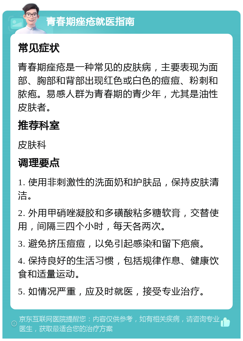 青春期痤疮就医指南 常见症状 青春期痤疮是一种常见的皮肤病，主要表现为面部、胸部和背部出现红色或白色的痘痘、粉刺和脓疱。易感人群为青春期的青少年，尤其是油性皮肤者。 推荐科室 皮肤科 调理要点 1. 使用非刺激性的洗面奶和护肤品，保持皮肤清洁。 2. 外用甲硝唑凝胶和多磺酸粘多糖软膏，交替使用，间隔三四个小时，每天各两次。 3. 避免挤压痘痘，以免引起感染和留下疤痕。 4. 保持良好的生活习惯，包括规律作息、健康饮食和适量运动。 5. 如情况严重，应及时就医，接受专业治疗。