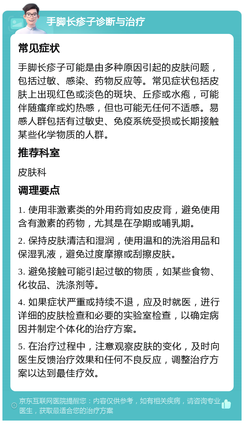 手脚长疹子诊断与治疗 常见症状 手脚长疹子可能是由多种原因引起的皮肤问题，包括过敏、感染、药物反应等。常见症状包括皮肤上出现红色或淡色的斑块、丘疹或水疱，可能伴随瘙痒或灼热感，但也可能无任何不适感。易感人群包括有过敏史、免疫系统受损或长期接触某些化学物质的人群。 推荐科室 皮肤科 调理要点 1. 使用非激素类的外用药膏如皮皮膏，避免使用含有激素的药物，尤其是在孕期或哺乳期。 2. 保持皮肤清洁和湿润，使用温和的洗浴用品和保湿乳液，避免过度摩擦或刮擦皮肤。 3. 避免接触可能引起过敏的物质，如某些食物、化妆品、洗涤剂等。 4. 如果症状严重或持续不退，应及时就医，进行详细的皮肤检查和必要的实验室检查，以确定病因并制定个体化的治疗方案。 5. 在治疗过程中，注意观察皮肤的变化，及时向医生反馈治疗效果和任何不良反应，调整治疗方案以达到最佳疗效。