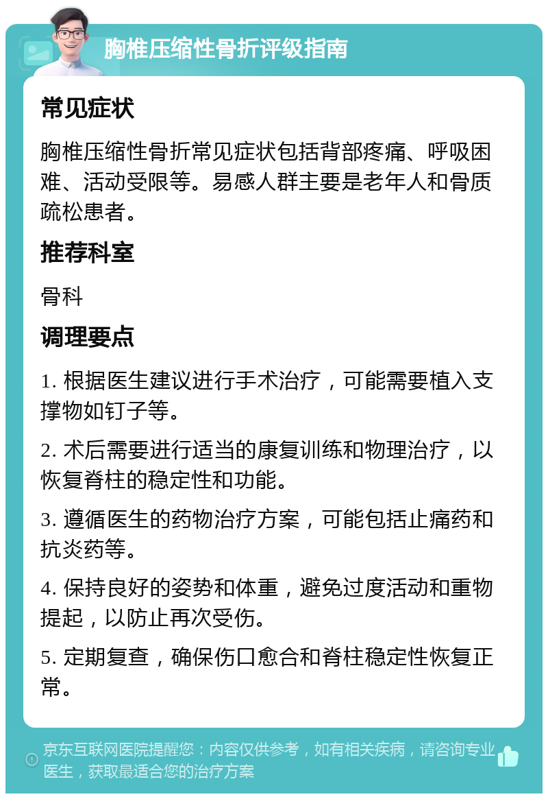 胸椎压缩性骨折评级指南 常见症状 胸椎压缩性骨折常见症状包括背部疼痛、呼吸困难、活动受限等。易感人群主要是老年人和骨质疏松患者。 推荐科室 骨科 调理要点 1. 根据医生建议进行手术治疗，可能需要植入支撑物如钉子等。 2. 术后需要进行适当的康复训练和物理治疗，以恢复脊柱的稳定性和功能。 3. 遵循医生的药物治疗方案，可能包括止痛药和抗炎药等。 4. 保持良好的姿势和体重，避免过度活动和重物提起，以防止再次受伤。 5. 定期复查，确保伤口愈合和脊柱稳定性恢复正常。