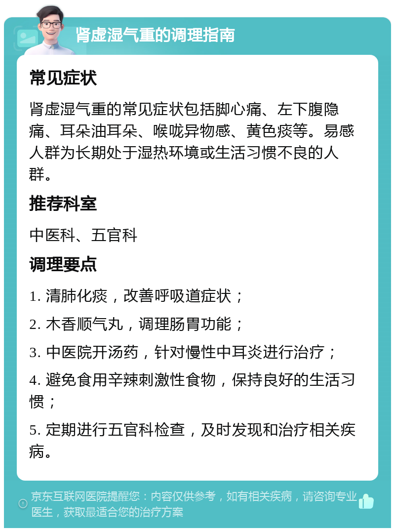 肾虚湿气重的调理指南 常见症状 肾虚湿气重的常见症状包括脚心痛、左下腹隐痛、耳朵油耳朵、喉咙异物感、黄色痰等。易感人群为长期处于湿热环境或生活习惯不良的人群。 推荐科室 中医科、五官科 调理要点 1. 清肺化痰，改善呼吸道症状； 2. 木香顺气丸，调理肠胃功能； 3. 中医院开汤药，针对慢性中耳炎进行治疗； 4. 避免食用辛辣刺激性食物，保持良好的生活习惯； 5. 定期进行五官科检查，及时发现和治疗相关疾病。