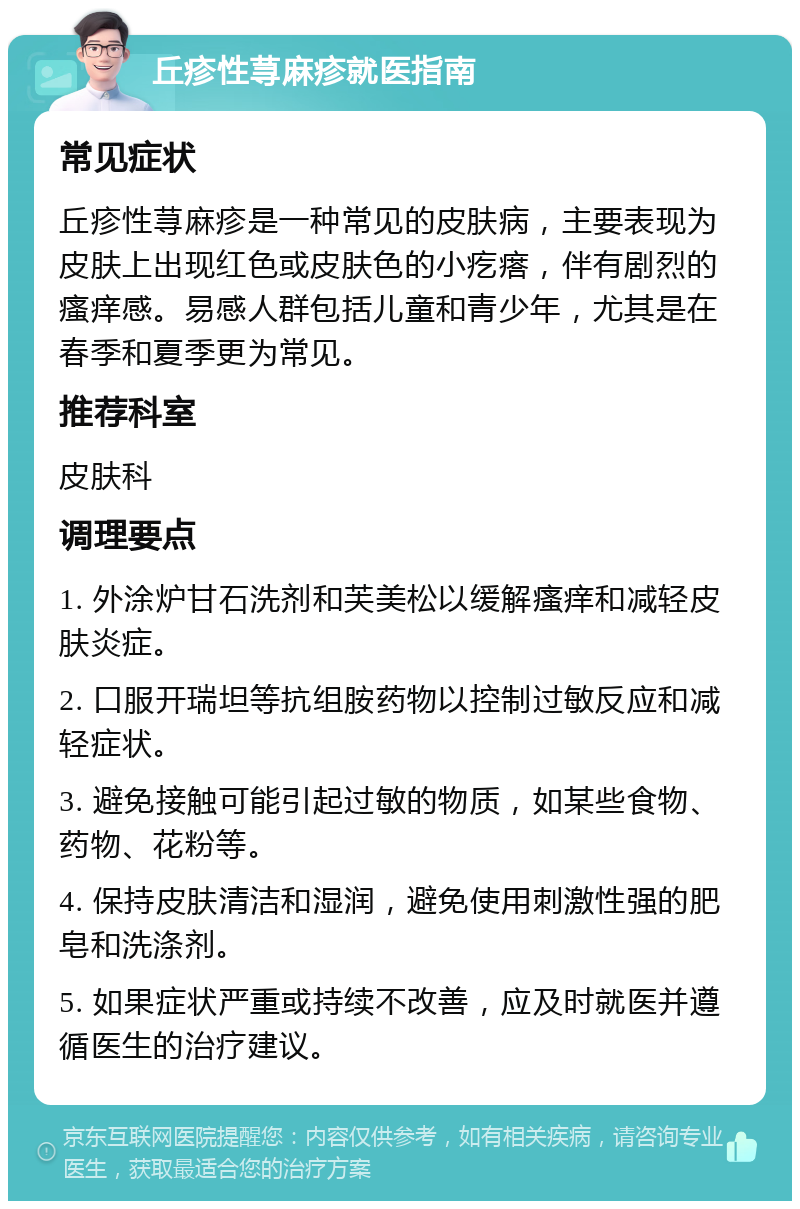 丘疹性荨麻疹就医指南 常见症状 丘疹性荨麻疹是一种常见的皮肤病，主要表现为皮肤上出现红色或皮肤色的小疙瘩，伴有剧烈的瘙痒感。易感人群包括儿童和青少年，尤其是在春季和夏季更为常见。 推荐科室 皮肤科 调理要点 1. 外涂炉甘石洗剂和芙美松以缓解瘙痒和减轻皮肤炎症。 2. 口服开瑞坦等抗组胺药物以控制过敏反应和减轻症状。 3. 避免接触可能引起过敏的物质，如某些食物、药物、花粉等。 4. 保持皮肤清洁和湿润，避免使用刺激性强的肥皂和洗涤剂。 5. 如果症状严重或持续不改善，应及时就医并遵循医生的治疗建议。