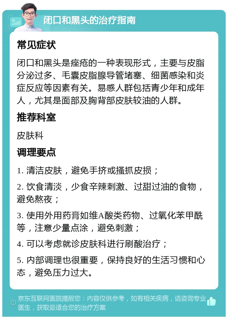 闭口和黑头的治疗指南 常见症状 闭口和黑头是痤疮的一种表现形式，主要与皮脂分泌过多、毛囊皮脂腺导管堵塞、细菌感染和炎症反应等因素有关。易感人群包括青少年和成年人，尤其是面部及胸背部皮肤较油的人群。 推荐科室 皮肤科 调理要点 1. 清洁皮肤，避免手挤或搔抓皮损； 2. 饮食清淡，少食辛辣刺激、过甜过油的食物，避免熬夜； 3. 使用外用药膏如维A酸类药物、过氧化苯甲酰等，注意少量点涂，避免刺激； 4. 可以考虑就诊皮肤科进行刷酸治疗； 5. 内部调理也很重要，保持良好的生活习惯和心态，避免压力过大。