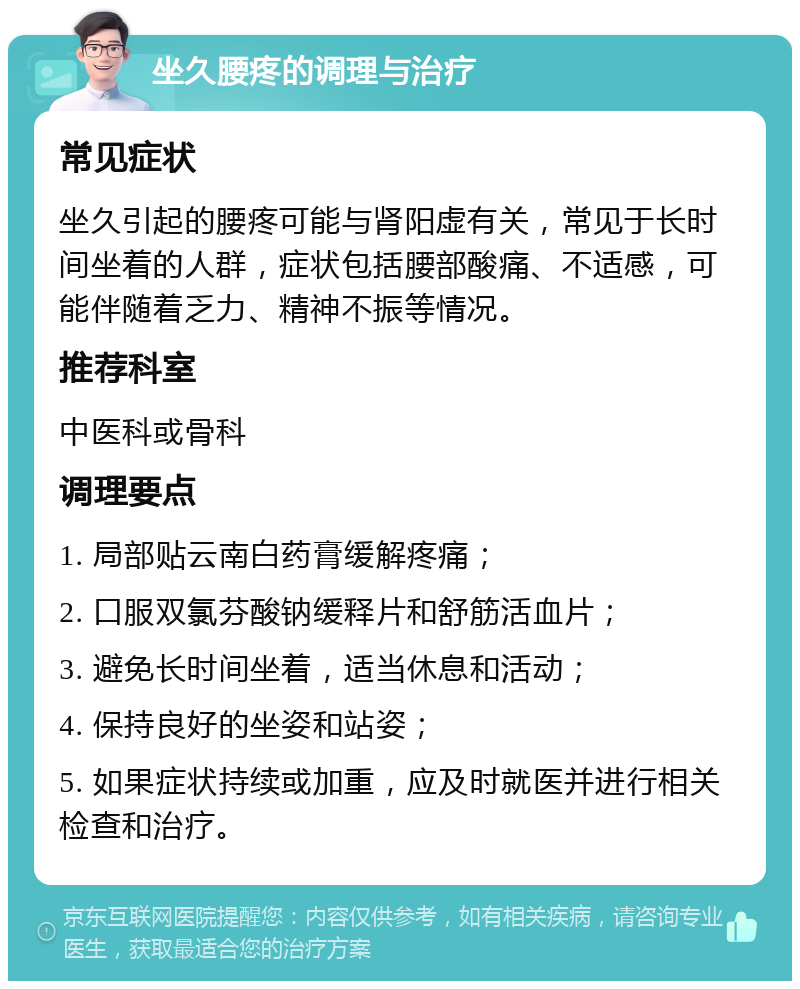 坐久腰疼的调理与治疗 常见症状 坐久引起的腰疼可能与肾阳虚有关，常见于长时间坐着的人群，症状包括腰部酸痛、不适感，可能伴随着乏力、精神不振等情况。 推荐科室 中医科或骨科 调理要点 1. 局部贴云南白药膏缓解疼痛； 2. 口服双氯芬酸钠缓释片和舒筋活血片； 3. 避免长时间坐着，适当休息和活动； 4. 保持良好的坐姿和站姿； 5. 如果症状持续或加重，应及时就医并进行相关检查和治疗。