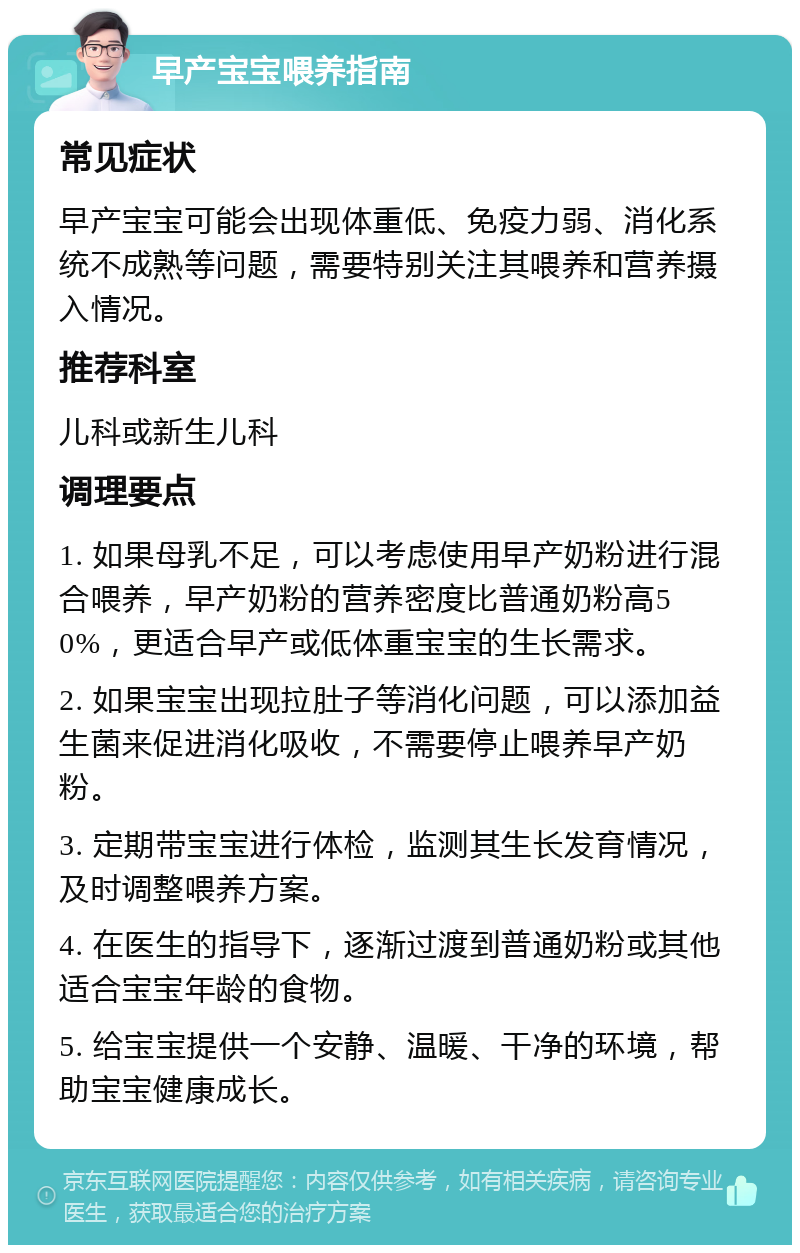 早产宝宝喂养指南 常见症状 早产宝宝可能会出现体重低、免疫力弱、消化系统不成熟等问题，需要特别关注其喂养和营养摄入情况。 推荐科室 儿科或新生儿科 调理要点 1. 如果母乳不足，可以考虑使用早产奶粉进行混合喂养，早产奶粉的营养密度比普通奶粉高50%，更适合早产或低体重宝宝的生长需求。 2. 如果宝宝出现拉肚子等消化问题，可以添加益生菌来促进消化吸收，不需要停止喂养早产奶粉。 3. 定期带宝宝进行体检，监测其生长发育情况，及时调整喂养方案。 4. 在医生的指导下，逐渐过渡到普通奶粉或其他适合宝宝年龄的食物。 5. 给宝宝提供一个安静、温暖、干净的环境，帮助宝宝健康成长。