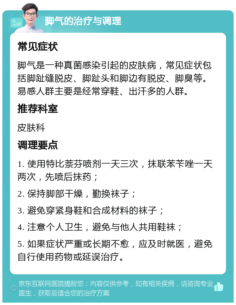 脚气的治疗与调理 常见症状 脚气是一种真菌感染引起的皮肤病，常见症状包括脚趾缝脱皮、脚趾头和脚边有脱皮、脚臭等。易感人群主要是经常穿鞋、出汗多的人群。 推荐科室 皮肤科 调理要点 1. 使用特比萘芬喷剂一天三次，抹联苯苄唑一天两次，先喷后抹药； 2. 保持脚部干燥，勤换袜子； 3. 避免穿紧身鞋和合成材料的袜子； 4. 注意个人卫生，避免与他人共用鞋袜； 5. 如果症状严重或长期不愈，应及时就医，避免自行使用药物或延误治疗。