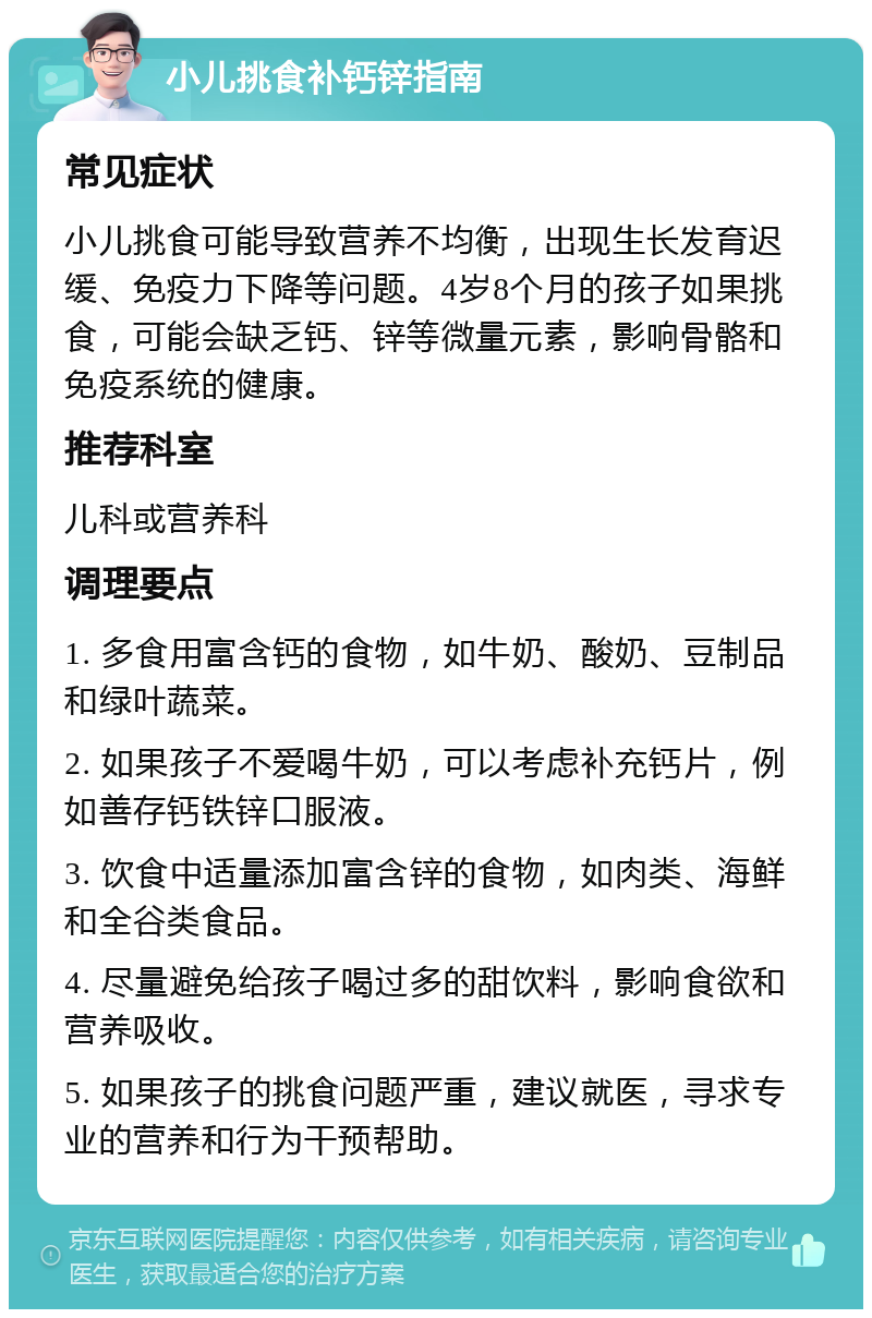 小儿挑食补钙锌指南 常见症状 小儿挑食可能导致营养不均衡，出现生长发育迟缓、免疫力下降等问题。4岁8个月的孩子如果挑食，可能会缺乏钙、锌等微量元素，影响骨骼和免疫系统的健康。 推荐科室 儿科或营养科 调理要点 1. 多食用富含钙的食物，如牛奶、酸奶、豆制品和绿叶蔬菜。 2. 如果孩子不爱喝牛奶，可以考虑补充钙片，例如善存钙铁锌口服液。 3. 饮食中适量添加富含锌的食物，如肉类、海鲜和全谷类食品。 4. 尽量避免给孩子喝过多的甜饮料，影响食欲和营养吸收。 5. 如果孩子的挑食问题严重，建议就医，寻求专业的营养和行为干预帮助。